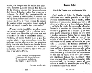 noche, sin despedirse de nadie, sin provi-
sión alguna! ¡Cuáles serían los temores
de la Madre, cuáles las incomodidades
del tierno Infante, cuáles las congojas y
trabajos de José! La peregrinación es
larga, penosa y arriesgada; y cuando con
su espíritu penetrante oyese el alarido de
tantas madres, y viese correr la sangre
de tantos niños inocentes, ¿cuál sería el
dolor de aquel corazón tan compasivo?
¿Y querrás tú también, pecador, reno-
var pena tan acerba? ¡Ay! ¡cuántas veces,
más cruelque Herodes, quitaste con tus
escándalos la vida a inocentes almas!...
Perdona, oh dulce Madre mía; y por tan
penoso viaje y tan precipitada fuga, ha-
ced que camine siempre por los senderos
de la justicia, sin desviarme jamás, hasta
llegar al suspirado término de la eterna
salvación. Padre nuestro, siete Ave Ma-
rías y un Gloria Patri.
¡Qué congoja cuando visteis
Perseguido al tierno Iníante,
Y con desvelo anhelante
En Egipto os guarecisteis!
Por tan acerbo, etc.
— 228 —
Tercer dolor
Pierde la Virgen a su preciosísimo Hijo
¡Cuál sería el dolor de María cuando
advirtiese que había perdido a su Hijo!
Búscale desconsolada, día y noche, entre
parientes y conocidos; pregunta por él al
cielo, a la tierra y a las criaturas todas;
y nadie le da razón de su prenda adorada.
Desanda el camino de Jerusalén; recorre
las calles y plazas de la ciudad; y en nin-
guna parte encuentra a Jesús en tres días
y noches enteras. Éstos fueron acaso los
días más amargos de toda tu vida, oh de-
solada Madre; pues, aunque en la Pasión
del Señor sufrió tanto tu corazón, te que-
daba el consuelo de tenerle presente; y
cuando te lo quitaron para darle sepul-
tura, sabías a lo menos que era sin culpa
tuya. . . Mas ahora te ves privada de su
amable vista, y la humildad te hace temer
no sea por tu culpa. Con esto ¡qué amar-
gas lágrimas bañan tus mejillas! ¡Qué
ayes, qué gemidos exhala tu corazón! Sólo
comprenderá tu inmensa pena el que
acierte a medir lo amable que es tu Hijo,
y lo mucho que tú le amas.
_ 229 —
 
