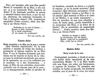 Pero ¡ay! pecador, sólo tres días perdió
María la compañía de su Hijo, y sin cul-
pa: ¡ya no sostenerla Dios, muriera de
dolor! Y tú, habiendo perdido su gracia
y amistad tantos años hace, y por tu cul-
pa, ¡duermes, sin embargo tranquilo, te
ríes y diviertes alegre! ¡Oh, monstruosa
estupidez! Padre nuestro, siete Ave Ma-
rías y un Gloria Patri.<
Deshecha en un mar c!e llanto...
Buscas al Hijo amoroso:
Yo le perdí caprichoso;
¿Y no muero de quebranto?
Por tan acerbo, etc.
Cuarto dolor
María encuentra a su Hijo con la cruz a cuestas
¡Qué fúnebre espectáculo! Va la más
amante y amable de todas las madres a
presenciar el infame suplicio de su Hijo
Dios. Y oye la lúgubre trompeta que pro-
clama reo de muerte al Autor de la vida:
ya pasa la multitud amotinada que aplau-
de la sentencia; ya ve a los soldados que
le escoltan: ve a dos facinerosos. . . y
luego al Hijo de sus entrañas, encorvado,
eprimido con el enorme peso de la cruz...
Le ve ensangrentado, hecho el oprobio de
— 230 —
los hombres, cayendo en tierra y a punto
de expirar, ;y no le puede socorrer! ¡Qué
situación! ¡Qué doloroso encuentro! ¡Cuál
quedaría la Madre viendo a tal Hijo y en
tal estado! ¡Qué sentiría el Hijo a la vista
de tal Madre, y en tanta amargura!.. .
Sólo tú, pecador, tú que eres cómplice y
causa de tanta pena, ¿serás insensible a
los tormentos del Hijo, y al dolor de la
Madre? ¡No lo permitáis, oh angustiada
Señora!. . . Padre nuestro, siete Ave Ma-
rías y un Gloria Patri.
Bañado en sangre y sudor
Le encuentras, ¡ay! sin figura:
Madre, '¿cuál fué tu amargura?
Hijo, ¿cuál fué tu dolor?
Por tan acerbo, etc.
Quinto dolor
María al pie de la cruz
Contemplad, mortales, y decid si es po-
sible hallar dolor semejante al de esta
amantísima Madre. Ve a su Hijo hecho
todo una llaga, sin color, sin hermosura,
ni aspecto de hombre. Ve mesados sus
cabellos, la barba arrancada, los hombros
molidos, con el peso de la cruz, las espal-
— 231 —
 