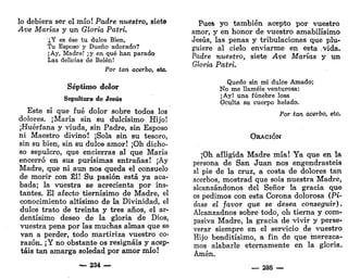 lo debiera ser el mío! Padre nuestro, siete
Ave Marías y un Gloria Patri.
¿Y es ése tu dulce Bien,
Tu Esposo y Dueño adorado?
¡Ay, Madre! ¡y en qué han parado
Las delicias de Belén!
Por tan acerbo, etc.
Séptimo dolor
Sepultura de Jesús
Este sí que fué dolor sobre todos los
dolores. ¡María sin su dulcísimo Hijo!
¡Huérfana y viuda, sin Padre, sin Esposo
ni Maestro divino! ¡Sola sin su tesoro,
sin su bien, sin su dulce amor! ¡Oh dicho-
so sepulcro, que encierras al que María
encerró en sus purísimas entrañas! ¡Ay
Madre, que ni aun nos queda el consuelo
de morir con Él! Su pasión está ya aca-
bada; la vuestra se acrecienta por ins-
tantes. El afecto tiernísimo de Madre, el
conocimiento altísimo de la Divinidad, el
dulce trato de treinta y tres años, el ar-
dentísimo deseo de la gloria de Dios,
vuestra pena por las muchas almas que se
van a perder, todo martiriza vuestro co-
razón. ¡Y no obstante os resignáis y acep-
táis tan amarga soledad por amor mío!
— 234
Pueft yo también acepto por vuestro
amor, y en honor de vuestro amabilísimo
Jesús, las penas y tribulaciones que plu-
guiere al cielo enviarme en esta .vida.
Padre nuestro, siete Ave Marías y un
Gloria Patri.
Quedo sin mi dulce Amado;
No me llaméis venturosa:
¡Ay! una fúnebre losa
Oculta su cuerpo helado.
Por tan acerbo, etc.
ORACIÓN
¡Oh afligida Madre mía! Ya que en la
persona de San Juan nos engendrasteis
al pie de la cruz, a costa de dolores tan
acerbos, mostrad que sois nuestra Madre,
alcanzándonos del Señor la gracia que
os pedimos con esta Corona dolorosa (Pí-
dase el favor que se desea conseguir).
Alcanzadnos sobre todo, oh tierna y com-
pasiva Madre, la gracia de vivir y perse-
verar siempre en el servicio de vuestro
Hijo benditísimo, a fin de que merezca-
mos alabarle eternamente en la gloria.
Amén.
— 285 —
 