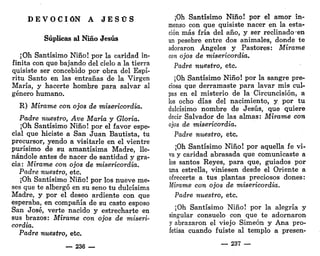 D E V O C I Ó N A J E S Ü S
Súplicas al Niño Jesús
¡Oh Santísimo Niño! por la caridad in-
finita con que bajando del cielo a la tierra
quisiste ser concebido por obra del Espí-
ritu Santo en las entrañas de la Virgen
María, y hacerte hombre para salvar al
género humano.
R) Mírame con ojos de misericordia.
Padre nuestro, Ave María y Gloria.
¡Oh Santísimo Niño! por el favor espe-
cial que hiciste a San Juan Bautista, tu
precursor, yendo a visitarle en el vientre
purísimo de su amantísima Madre, lle-
nándole antes de nacer de santidad y gra-
cia: Mírame con ojos de misericordia.
Padre nuestro, etc.
¡Oh Santísimo Niño! por los nueve me-
ses que te albergó en su seno tu dulcísima
Madre, y por el deseo ardiente con que
esperaba, en compañía de su casto esposo
San José, verte nacido y estrecharte en
sus brazos: Mírame con ojos de miseri-
cordia.
Padre nuestro, etc.
— 236 —
¡Oh Santísimo Niño! por el amor in-
menso con que quisiste nacer en la esta-
ción más fría del año, y ser reclinadoen
un pesebre entre dos animales, donde te
adoraron Ángeles y Pastores: Mírame
con ojos de misericordia.
Padre nuestro, etc.
¡Oh Santísimo Niño! por la sangre pre-
ciosa que derramaste para lavar mis cul-
pas en el misterio de la Circuncisión, a
los ocho días del nacimiento, y por tu
dulcísimo nombre de Jesús, que quiere
decir Salvador de las almas: Mírame con
ojos de misericordia.
Padre nuestro, etc.
¡Oh Santísimo Niño! por aquella fe vi-
va y caridad abrasada que comunicaste a
los santos Reyes, para que, guiados por
una estrella, viniesen desde el Oriente a
ofrecerte a tus plantas preciosos dones:
Mírame con ojos de misericordia.
Padre nuestro, etc.
¡Oh Santísimo Niño! por la alegría y
singular consuelo con que te adornaron
y abrazaron el viejo Simeón y Ana pro-
fetisa cuando fuiste al templo a presen-
— 237 —
 