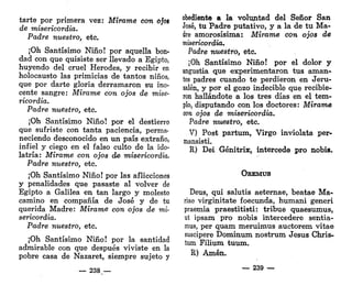 tarte por primera vez: Mímme con ojos
de misericordia.
Padre nuestro, etc.
¡Oh Santísimo Niño! por aquella bon-
dad con que quisiste ser llevado a Egipto,
huyendo del cruel Herodes, y recibir en
holocausto las primicias de tantos niños,
que por darte gloria derramaron su ino-
cente sangre: Mírame con ojos de mise-
ricordia.
Padre nuestro, etc.
¡Oh Santísimo Niño! por el destierro
que sufriste con tanta paciencia, perma<
neciendo desconocido en un país extraño,
infiel y ciego en el falso culto de la ido-
latría: Mírame con ojos de misericordia.
Padre nuestro, etc.
¡Oh Santísimo Niño! por las aflicciones
y penalidades que pasaste al volver de
Egipto a Galilea en tan largo y molesto
camino en compañía de José y de tu
querida Madre: Mírame con ojos de mi-
sericordia.
Padre nuestro, etc.
¡Oh Santísimo Niño! por la santidad
admirable con que después viviste en la
pobre casa de Nazaret, siempre sujeto y
— 238 —
obediente a la voluntad del Señor San
José, tu Padre putativo, y a la de tu Ma-
dre amorosísima: Mírame con ojos de
misericordia.
Padre nuestro, etc.
¡Oh Santísimo Niño! por el dolor y
angustia que experimentaron tus aman-
tes padres cuando te perdieron en Jeru-
salén, y por el gozo indecible que recibie-
ron hallándote a los tres días en el tem-
plo, disputando con los doctores: Mírame
con ojos de misericordia.
Padre nuestro, etc.
V) Post partum, Virgo inviolata per-
mansisti.
R) Dei Génitrix, intercede pro nobis.
OREMUS
Deus, qui salutis aeternae, beatae Ma-
riae virginitate foecunda, humani generi
praemia praestitisti: tribue quaesumus,
ut ipsam pro nobis intercederé sentia-
mus, per quam meruimus auctorem vitae
suscipere Dominum nostrum Jesús Chris-
tum Filium tuum.
R) Amén.
— 239 —
 