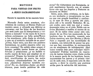 M É T O D O
PARA VISITAR CON FRUTO
A JESÚS SACRAMENTADO
Durante la exposición de las cuarenta horas
Morando Jesús entre nosotros, ofre-
ciéndose de continuo al Eterno Padre por
nuestro amor, y cifrando sus delicias en
conversar con los hijos de los hombres;
¿no será justo que le obsequiemos y visi-
temos a menudo? A los reyes de la tierra
sobran ¿cortesanos; no falta quien*honre
a los mundanos; ¡sólo Jesús es olvidado,
y esto en el misterio inefable de su amor!
¿Cómo, hijos míos, nos dice con palabras
tiernísimas, no podéis siquiera velar una
hora conmigo? No sabéis cómo ocupar el
tiempo; perdéis tantas horas en visitas
frivolas y perniciosas; ¿y no halláis ni
medio cuarto de hora que emplear en mi
presencia? Niegan los herejes mi divini-
dad; crucifícanme de nuevo los malos
cristianos; abandonándome los munda-
nos; ¿Quisierais dejarme también vos-
otros? No, no, dulcísimo Jesús: ¿a dónde
iríamos, pues tenéis palabras de vida
— 240 —
eterna? Os visitaremos con frecuencia, ¡y
ojalá supiésemos hacerlo con el mismo
fervor con que los Ángeles y Pastores os
adoraron en Belén!
Entra, pues, alma cristiana, en la Igle-
sia con modestia y recogimiento no me-
nos que con grande humildad y confian-
za; es casa de Dios y puerta del cielo¡
adora allí a tu amable Redentor. Él es,
está oculto, pero está tan real y verda-
deramente como en el cielo. Habla con su
divina Majestad y medita el exceso de su
amor. Si no sabes cómo pasar este rato
delante de un Dios tan enamorado de los
hombres, >haz la estación, rezando -seis
Padres nuestros, seis Ave Marías y Gloria
Pairo y rogando por las necesidades de
la Iglesia, con intención de ganar las gra-
cias que hay concedidas, te enriquecerás
con un sinnúmero de indulgencias | ¡Qué
buena ocasión ésta para comulgar espiri-
tualmente! Podrías también en repara-
ción de tantas injurias como Jesús recibe
de la mayor parte de los hombres, hacer,
mayormente los jueves y el primer vier-
nes de cada mes, el siguiente acto de des-
agravio, o decir la oración que pusimos
arriba para la salvación del universo.
— 241 —
 