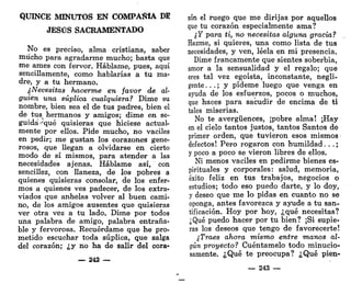 QUINCE MINUTOS EN COMPAÑÍA DE
JESÚS SACRAMENTADO
No es preciso, alma cristiana, saber
mucho para agradarme mucho; basta que
me ames con fervor. Habíame, pues, aquí
sencillamente, como hablarías a tu ma-
dre, y a tu hermano.
¿Necesitas hacerme en favor de al-
guien una súplica cualquiera? Dime su
nombre, bien sea el de tus padres, bien el
de tus hermanos y amigos; dime en se-
guida-'qué quisieras que hiciese actual-
mente por ellos. Pide mucho, no vaciles
en pedir; me gustan los corazones gene-
rosos, que llegan a olvidarse en cierto
modo de sí mismos, para atender a las
necesidades ajenas. Habíame así, con
sencillez, con llaneza, de los pobres a
quienes quisieras consolar, de los enfer-
mos a quienes ves padecer, de los extra-
viados que anhelas volver al buen cami-
no, de IGS amigos ausentes que quisieras
ver otra vez a tu lado. Dime por todos
una palabra de amigo, palabra entraña-
ble y fervorosa. Recuérdame que he pro-
metido escuchar toda súplica, que salga
del corazón; ¿y no ha de salir del cora-
— 242 —
zón el ruego que me dirijas por aquellos
que tu corazón especialmente ama?
¿Y para ti, no necesitas alguna gracia?
Hazme, si quieres, una como lista de tus
necesidades, y ven, léela en mi presencia.
Dime francamente que sientes soberbia,
amor a la sensualidad y el regalo; que
eres tal vez egoísta, inconstante, negli-
gente . . . ; y pídeme luego que venga en
ayuda de los esfuerzos, pocos o muchos,
que haces para sacudir de encima de ti
tales miserias.
No te avergüences, ¡pobre alma! ¡Hay
en el cielo tantos justos, tantos Santos de
primer orden, que tuvieron esos mismos
defectos! Pero rogaron con humildad.. .;
y poco a poco se vieron libres de ellos.
Ni menos vaciles en pedirme bienes es-
pirituales y corporales: salud, memoria,
éxito feliz en tus trabajos, negocios o
estudios; todo eso puedo darte, y lo doy,
y deseo que me lo pidas en cuanto no se
oponga, antes favorezca y ayude a tu san-
tificación. Hoy por hoy, ¿qué necesitas?
¿Qué puedo hacer por tu bien? ¡Si supie-
ras los deseos que tengo de favorecerte!
¿Traes ahora mismo entre manos al-
gún proyecto? Cuéntamelo todo minucio-
samente. ¿Qué te preocupa? ¿Qué pien-
— 243 —
 