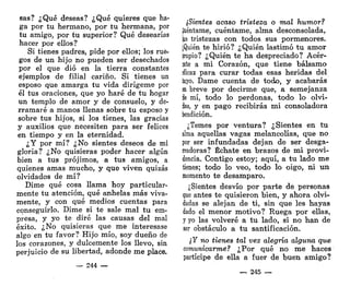 sas? ¿Qué deseas? ¿Qué quieres que ha-
ga por tu hermano, por tu hermana, por
tu amigo, por tu superior? Qué desearías
hacer por ellos?
Si tienes padres, pide por ellos; los rue-
gos de un hijo no pueden ser desechados
por el que dio en la tierra constantes
ejemplos de filial cariño. Si tienes un
esposo que amarga tu vida dirígeme por
él tus oraciones, que yo haré de tu hogar
un templo de amor y de consuelo, y de-
rramaré a manos llenas sobre tu esposo y
sobre tus hijos, si los tienes, las gracias
y auxilios que necesiten para ser felices
en tiempo y en la eternidad.
¿Y por mí? ¿No sientes deseos de mi
gloria? ¿No quisieras poder hacer algún
bien a tus prójimos, a tus amigos, a
quienes amas mucho, y que viven quizás
olvidados de mí?
Dime qué cosa llama hoy particular-
mente tu atención, qué anhelas más viva-
mente, y con qué medios cuentas para
conseguirlo. Dime si te sale mal tu em-
presa, y yo te diré las causas del mal
éxito. ¿No quisieras que me interesase
algo en tu favor? Hijo mío, soy dueño de
los corazones, y dulcemente los llevo, sin
perjuicio de su libertad, adonde me place.
— 244 —
¿Sientes acaso tristeza o mal humor?
Réntame, cuéntame, alma desconsolada,
|as tristezas con todos sus pormenores.
¡Quién te hirió? ¿Quién lastimó tu amor
¡ropio? ¿Quién te ha despreciado? Acér-
ate a mi Corazón, que tiene bálsamo
íficaz para curar todas esas heridas del
tuyo. Dame cuenta de todo, y acabarás
¡n breve por decirme que, a semejanza
ie mí, todo lo perdonas, todo lo olvi-
das, y en pago recibirás mi consoladora
bendición.
¿Temes por ventura? ¿Sientes en tu
alma aquellas vagas melancolías, que no
por ser infundadas dejan de ser desga-
rradoras? Échate en brazos de mi provi-
dencia. Contigo estoy; aquí, a tu lado me
tienes; todo lo veo, todo lo oigo, ni un
momento te desamparo.
¿Sientes desvío por parte de personas
que antes te quisieron bien, y ahora olvi-
dadas se alejan de ti, sin que les hayas
dado el menor motivo? Ruega por ellas,
y yo las volveré a tu lado, si no han de
ser obstáculo a tu santificación.
¿Y no tienes tal vez alegría alguna que
comunicarme? ¿Por qué no me haces
partícipe de ella a fuer de buen amigo?
— 245 —
 