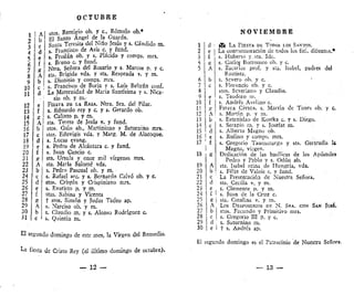 O C T U B R E
stos. Remigio ob. y e., Rómulo ob.*
El Santo Ángel de la Guarda.
Santa Teresita del Niño Jesús y s, Cándido m.
s. Francisco de Asís c. y fund.
si Froilán ob. y s. Plácido y comps. mrs.
s, Bruno c. y fund.
Ntra. Señora del Rosario y s. Marcos p. y c.
sta. Brígida vda. y sta. Reaprada v, y m.
s. Dionisio y comps. mrs.
s, Francisco de
Eoria y s. Luis Beltrán conf.
La Maternidad de María Santísima y s. Ñica-
sio ob. y m.-
FIESTA DE LA RAZA. Ntra. Sra. del Pilar.
s. Eduardo rey y c. y s. Gerardo ob.
s. Calixto p. y m.
sta. Teresa de Jesús v. y fund.
stos. Galo ab., Martiniano y Saturnino mrs.
stas. Eduvigis vda. y Marg. M. de Alacoque.
s. Lucas evang.
s. Pedro de Alcántara c. y fund.
s. Juan Cancio c,
sta, Úrsula y once mil vírgenes mrs.
sta. María Salomé vda.
s. Pedro Pascual ob. y m.
s. Rafael are, y s. Bernardo Calvó ob. y c.
stos. Crispín y Crispiniano mrs.
s. Evaristo p. y m.
stas, Sabina y Vicenta
t stos. Simón y Judas Tadeo ap.
s. Narciso ob. y m.
s. Claudio m. y s. Alonso Rodríguez c,
s. Quintín m.
El segundo domingo de este mes, la Virgen del Remedio,
La fiesta de Cristo Rey (el último domingo de octubre).
— 12 —
N O V I E M B R E
18 i K
f[4 LA FIESTA DE TODOS LOS SANTOS.
La conmemoración de todos los fiel, difuntos.*
s. Huberto y.sta. Ida.
s. Carlos Borromco ob. y c.
s. Zacarías prof. y sta. Isabel, padres del
Bautista.
s. Severo ob. y c.
s. Florencio ob. y c.
stos. Severiarto y Claudio.
s. Teodoro m,
s. Andrés Avelino c.
FIESTA CÍVICA, s. Martín de Tours ob. y c,
s. Martín p. y m.
s. Estanislao de Kostka c. y s, Diego.
s. Serapio m. y s. Josefat m.
s. Alberto Magno ob.
5. Rufino y comps, mrs.
s. Gregorio Taumaturgo y sta. Gertrudis U
Magna, virgen.
Dedicación de las basílicas de los Apóstoles
Pedro y Pablo y s. Odón ab.
sta. Isabel reina de Hungría, vda.
s. Félix de Valois c. y fund.
La Presentación de Nuestra Señora,
sta. Cecilia v. y m.
s. Clemente p. y m.
I s. Juan de la Cruz c.
| sta. Catalina v. y m.
Los DESPOSORIOS DE N. SRA. CON SAN Josí.
stos. Facundo y Primitivo mrs.
| s. Gregorio III p. y c.
, s. Saturnino m.
I t s. Andrés ap.
El segundo domingo es el Patrocinio de Nuestra Señora.
— 13 —
 