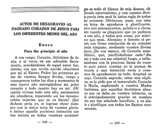 ACTOS DE DESAGRAVIO AL
SAGRADO CORAZÓN DE JESÚS PAR¿
LOS DIFERENTES MESES DEL AÑO
E n e r o
Para dar principio al año
A vos vengo, Corazón, dulcísimo de Je-
sús, y al veros en ese adorable Sacra-
mento, acordándome de aquel amor tier-
nísimo con que recién nacido ofrecisteis
por mí al Eterno Padre las primeras go-
tas de vuestra Sangre divina, vengo a
consagraros todos los días y momentos de
este nuevo año entregándoos mi pobre
corazón y todo cuanto hay en mí. ¡Oh!
¡quién viviese todo este año, santamente
sin ofenderos, reparando así las innume-
rables injurias que se os hacen! ¡Qué
dichoso sería yo, si lograse obrar siem-
pre con la única mira de vuestra gloria,
e imitar aquella purísima intención que
vos teníais en todas vuestras acciones!
— 248 —
ete es todo el blanco de mis deseos, oh
¡¡orazón amorosísimo, y con vuestra divi-
d
a gracia ésta será la única regla de todas
bis acciones. Ofrézcoos, pues, con esta
¡ola ^mira de agradaros y glorificaros,
lodos mis pensamientos, palabras y obras,
lodo cuanto os pluguiere que yo padezca
e
n este año, y todas mis cosas, por míni-
mas que sean. Abomino y detesto el pe-
cado con firme resolución de no cometer
jamás ninguno, mediante vuestra divina
gracia. ¿.De vos espero, oh Corazón ama-
bilísimo, que, purificándome cada * día
más y más con ese celestial fuego, .e infla-
mándome con la preciosa llama de vues-
tro puro amor, consiga yo la pureza de
corazón y una intención recta y cons-
tante de agradeceros en todo. Aceptad os
ruego, Corazón sagrado,' estas mis súpli-
cas; os lo pido por el inmaculado Corazón
de María, suplicando a vuestra Madre
Santísima, por aquellos ducísimos abra-
zos que os daba ,en vuestra infancia, os
dé anticipadamente gracias en nombre
mío por tan señalado beneficio, y os ála-
te y glorifique con todos los Santos eter-
namente.
— 249 —
 