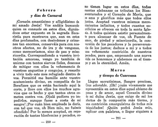 F e b r e r o
y días de Carnaval
¡Corazón amantísimo y afligidísimo de
mi amado Jesús! Vos andáis buscando
quien os consuele en estos días, dignán-
doos estar expuesto en la sagrada Euca-
ristía para mostraros que, aun en estos
días profanados, con desórdenes y críme-
nes tan enormes, conserváis para con nos-
otros afectos, no de ira y de venganza,
como mereceríamos, sino de paz y mise-
ricordia. Correspondiendo a vuestra invi-
tación amorosa, vengo yo también de
unirme con tantos siervos fieles, deseosos
de mitigar con ellos la vehemencia de
vuestras angustias y congojas, y resuelto
a vivir todo este mes refugiado dentro de
vos. Permitid me humille ante vuestro
acatamiento divino, en compañía de los
Serafines que os están haciendo aquí la
corte, y llore con ellos los muchos agra-
vios que os hecho y que tantos otros co-
meten contra vos. ¡Ojalá pudiera yo im-
pedirlos, aunque fuese a costa de mi
sangre! ¡Por cuan bien empleada la daría,
con tal que vos, oh Bien mío, no fueseis
ofendido! Por lo menos aceptad, en repa-
ración de tantas blasfemias y pecados, co-
— 250 —
mo tienen lugar en estos días, todas
cuantas alabanzas os tributan los Bien-
aventurados y el Corazón de María, que
os ama y glorifica más que todos ellos
juntos. Aceptad vuestros mismos mere-
cimientos infinitos, y todos cuantos sa-
crificios se ofrecen en toda la santa Igle-
sia. A todos quisiera asistir personalmen-
te para alcanzar de vos, oh Fuente de
amor, de piedad y misericordia, la con-
versión de los pecadores y la perseveran-
cia de los justos; dadnos a mí y a todos
una vehemente contrición de nuestros
pecados, para que, empezando una nueva
vida os honremos y alabemos en el tiem-
po y en la eternidad. Amén.
M a r z o
y tiempo de Cuaresma
Llagas sacratísimas, Sangre preciosa,
Cruz adorable. ¡Oh! ¡cuan vivamente me
representáis en estos días aquel abismo de
penas y de amor, aquel Corazón divino
de mi dulce Jesús, que exige de mí los
afectos de la compasión más tierna, y
una contrición amarguísima de todas mis
iniquidades! ¡Quién podrá Jesús mío,
explicar con palabras, o llegar siquiera a
— 251 —
 