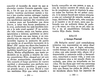 concebir el incendio de amor en que se
abrasaba vuestro Corazón sagrado, cuan-
do,.^ fin de que yo me salvase, os hizo
sujetar vuestras purísimas carnes a tan-
tos y tan crueles azotes; entregar vuestra
sagrada cabeza para que fuese taladrada
con agudísimas espinas; dar vuestros pies
y manos para ser horadados con duros
clavos, y estar tres horas pendientes en
la cruz, padeciendo los más terribles dolo-
res y la más cruel agonía! ¡Y no satisfe-
cho aún vuestro amor con tantas penas,
ignominias y dolores; quisisteis os abrie-
sen el Corazón con una lanza; y os com-
placéis-aún en renovar cada día en innu-
merables lugares la memoria de-pasión
tan acerba en el sacrificio incruento de la
Misa! ¡Oh! ¡quien me diera dos fuentes de
lágrimas para llorar mi ingratitud a tan
inefables beneficios! por lo menos vos, oh
María, Madre afligidísima, que tanto pa-
decisteis en la pasión y muerte de vues-
tro amantísimo Hijo, abogad por mí ante
el divino acatamiento, encended en mi
frío corazón el fuego purísimo de vuestra
caridad, y alcanzadme una perfecta mor-
tificación de mis sentidos y pasiones, y
un grande amor a la cruz. Decid a vues-
tro santísimo Hijo que estoy resuelto a
hacerle compañía en sus penas, y que, a
vista de tantos excesos de amor, me cu-
bro de vergüenza, pues ni siquiera le amo
con todas las fuerzas de mi pobre cora-
zón. A lo menos haced que nunca retracte
yo esta mi voluntad de amarle; meted, os
ruego, dulcísima Madre mía, este corazón
en el vuestro y en el suyo, para que in-
flamado con un ardiente deseo de pade-
cer y de amar, no viva ya en mí, sino en
Vos y en el amabilísimo Corazón de
vuestro Hijo Jesús. Amén.
A b r i l
y tiempo Pascual
¡Oh Religión santa! ¡qué consoladores
misterios nos representas en estos días!
Tú me enseñas, que, si logro salvarme,
vendrá tiempo en que, volviéndose a unir
el alma con este cuerpo mío, ahora vil y
despreciable y entonces noble y hermosí-
simo, resucitaré a mejor vida, y veré con
estos mismos ojos a mi amado Jesús re-
sucitado, que reina ya triunfante en los
cielos. Tú me dices que veré sus amorosas
llagas y aquel Corazón, y rostro amabilí-
simo que llenan los cielos de júbilo, y se
me encubren ahora bajo las especies de
- 252 — — 253 —
 
