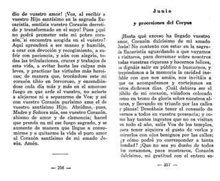 dio de vuestro amor! ¡Vos, al recibir a
vuestro Hijo santísimo en la sagrada Eu-
caristía, sentíais vuestro Corazón derreti-
do y transformado en el suyo! Pues ¿qué
no podrá prometer este mi pobre- cora-
zón,'"si encuentra acogida en el vuestro?
Aquí aprenderá a ser manso y humilde,
a orar con devoción y recogimiento, a su-
frir con paciencia, y aún con alegría, to-
das las tribulaciones, cruces y trabajos de
esta vida, a evitar hasta las culpas más
leves, y practicar las virtudes más heroi-
cas; de manera que, trocándose este mi
corazón tibio en fervoroso, y encendién-
dose cada día más y más en el amoroso
fuego en que arde el vuestro, no acierte
a alejarme ni a separarme de Vos; y así
con vuestro Corazón purísimo ame el de
vuestro santísimo Hijo. Abridme,-pues,
Madre y Señora mía, ese vuestro Corazón,
abismo de amor y de clemencia; haced
que prenda en mí ese fuego sagrado, y se
aumente de manera que llegue a consu-
mirme y a quitarme la vida el puro amor
al Corazón santísimo de mi amado Je-
sús. Amén.
— 256 —
J u n i o
y procesiones del Corpus
¡Hasta qué exceso ha llegado vuestro
amor, Corazón dulcísimo de mi amado
Jesús! No contento con estar en la sagra-
da Eucaristía aguardando a que vayamos
a visitaros, para derramar sobre nosotros
todas vuestras riquezas y hacernos felices,
os dignáis salir en público a buscarnos, y
trayéndonos a la memoria la caridad ine-
fable con que nos amáis, nos invitáis a
que os acompañemos y cortejemos en
estos dichosos días. ¡Cuál debiera ser el
júbilo de mi corazón, viéndoos colocado
como en trono de gloria sobre nuestros al-
tares, y llevando en triunfo por las calles
y plazas! Deseabais tener el consuelo de
vernos a todos en vuestra presencia; y co-
mo hay tantos ingratos que no os visitan
en todo el año, salís Vos de los templos,
para tener siquiera el gusto de verlos y
mirarlos con ojos benignos por las calles;
¿y cómo podré yo corresponder a tanta
bondad? ¡Que no sea yo dueño de todos
los corazones, para mostraros, Corazón
dulcísimo, mi gratitud con el entero sa-
— 257 —
 