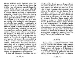 «rifieio de todos ellos! ¡Que no pueda yo
acompañaros en todas partes donde os
halláis, y cortejaros con los más finos ob-
sequios de fe, adoración y amorí ¡Oh! ¡si
lograra conducir ante vuestro acatamien-
to a todos los que no creen en vuestra real
presencia y hacer que, ilustrados con la
luz de la fe, se convirtieran, y os recono-
cieran por el verdadero Hijo de Dios he-
cho hombre! ¡Ojalá pudiese yo, a lo me-
nos con las más profundas humillaciones,
con el dolor más agudo y penetrante, y
aun a costa de mi misma aniquilación,
impedir, o por lo menos resarcir las inju-
rias; irreverencias y ultrajes que os irro-
gan aquellos a quienes amáis con tanta
ternura; Mas ya que esto no me es posi-
ble, ruégoos, oh Espíritus celestiales, es-
cogidos con tanta dicha vuestra para ob-
sequiar al Corazón de mi dulce Jesús, rué-
goos que en mi nombre le acompañéis y
cortejéis en este adorable Sacramento. Sí,
amadle, glorificadle, alabadle continua-
mente por mí; y en desagravio de tanta
ingratitud, presentadle el amorosísimo
Corazón de María y los humildes y aman-
tes corazones de tantas esposas suyas, en
quienes tan tiernamente se complace.
Y Vos, oh Corazón dulcísimo de mi
— 258 —
amado Jesús, dejad que se desprenda de
ese volcán el fuego, que arde en Vos, una
viva centella de amor que ablande y de-
rrita el hielo de nuestros corazones insen-
sibles, y los abrase en las llamas de la
más pura caridad y del más generoso
agradecimiento para con un Corazón que
desde toda la eternidad nos ama con tan-
ta ternura. Hacedlo, dulce Jesús mío;
tiempo es ya de que reinéis en toda la re-
dondez de la tierra; tiempo es ya de que
se dilate vuestro reino, se aumente vues-
tra gloria, y de los corazones de todas las
criaturas se forme un solo corazón que os
conozca, honre y ame, como con un solo
corazón os honrarán y amarán los Bien-
aventurados en el cielo reinando por Vos
y con Vos por siglos infinitos. Amén.
J u l i o
Yo os adoro, sagrado Corazón de Jesús,
templo purísimo del Eterno Padre, verda-
dera y dignísima morada del Espíritu
Santo, tesoro infinito de la divinidad; yo
os saludo, manantial vivo y vivificante de
vida eterna; origen y principio de toda
virtud; yo os bendigo y alabo, oh riqueza
— 259 —
 