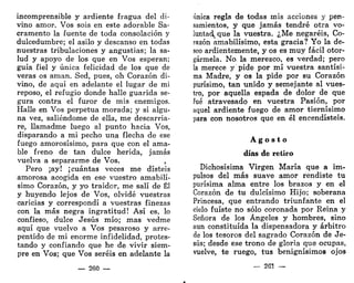 incomprensible y ardiente fragua del di-
vino amor. Vos sois en este adorable Sa-
cramento la fuente de toda consolación y
dulcedumbre; el asilo y descanso en todas
nuestras tribulaciones y angustias; la sa-
lud y apoyo de los que en Vos esperan;
guía fiel y única felicidad de los que de
veras os aman. Sed, pues, oh Corazón di-
vino, de aquí en adelante el lugar de mi
reposo, el refugio donde halle guarida se-
gura contra el furor de mis enemigos.
Halle en Vos perpetua morada; y si algu-
na vez, saliéndome de ella, me descarria-
re, llamadme luego al punto hacia Vos,
disparando a mi pecho una flecha de ese
fuego amorosísimo, para que con el ama-
ble freno de tan dulce herida, jamás
vuelva a separarme de Vos. ,
Pero ¡ay! ¡cuántas veces me disteis
amorosa acogida en ese vuestro amabilí-
simo Corazón, y yo traidor, me salí de Él
y huyendo lejos de Vos, olvidé vuestras
caricias y correspondí a vuestras finezas
con la más negra ingratitud! Así es, lo
confieso, dulce Jesús mío; mas vedme
aquí que vuelvo a Vos pesaroso y arre-
pentido de mi enorme infidelidad, protes-
tando y confiando que he de vivir siem-
pre en Vos; que Vos seréis en adelante la
— 260 —
única regla de todas mis acciones y pen-
samientos, y que jamás tendré otra vo-
luntad^que la vuestra. ¿Me negaréis, Co-
razón amabilísimo, esta gracia? Yo la de-
seo ardientemente, y os es muy fácil otor-
gármela. No la merezco, es verdad; pero
la merece y pide por mí vuestra santísi-
ma Madre, y os la pide por su Corazón
purísimo, tan unido y semejante al vues-
tro, por aquella espada de dolor de que
fué atravesado en vuestra Pasión, por
aquel ardiente fuego de amor tiernísimo
para con nosotros que en él encendisteis.
A g o s t o
días de retiro
Dichosísima Virgen María que a im-
pulsos del más suave amor rendiste tu
purísima alma entre los brazos y en el
Corazón de tu dulcísimo Hijo; soberana
Princesa, que entrando triunfante en el
cielo fuiste no sólo coronada por Reina y
Señora de los Ángeles y hombres, sino
aun constituida la dispensadora y arbitro
de los tesoros del sagrado Corazón de Je-
sús; desde ese trono de gloria que ocupas,
vuelve, te ruego, tus benignísimos ojos
2G1
 