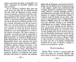 hacía este pobre pecador, y presenta a tu
Hijo santísimo la humilde súplica que
hoy te dirijo.
Ya sé, Madre y Señora mía, que son
muy pocos los días de mi peregrinación
en este valle de lágrimas y que, cuando
menos lo piense, vendrá la muerte a dar-
me el último asalto y poner fin a mi vida.
Humildemente me sujeto a golpe tan te-
rrible, y con total resignación dejo en ma-
nos de la divina Providencia el día, la ho-
ra y demás circunstancias de mi muerte.
Mas ¡ay! ¡en qué peligros y congojas me
van a poner la memoria de mis desórde-
nes pasados, la vista de tantas miserias
presentes, y la incertidumbre en orden a
mi eterna salvación. Mi único amparo y
consuelo, en medio de tantas angustias y
temores, sería el Corazón sagrado de tu
Hijo santísimo, si lograse la dicha de reci-
birle dignamente en la santa Eucaristía.
Sumergiría todos mis pecados en aquel
piélago de misericordia; ofrecería al Eter-
no Padre aquella víctima preciosa, y así
podría alegar este mérito siquiera para
la salvación de mi alma. Recordaría al
Corazón de mi dulce Jesús las muchas
congojas, dolores y tormentos que pade-
ció para salvarme; le pediría me metiese
— 262 —
dentro de su Corazón, consumiese mis de-
fectos con las llamas de su ardiente amor;
y allí, seguro contra las acechanzas-del
enemigo infernal y confiado en tu miseri-
cordia infinita, moriría gustoso, unido y
estrechamente abrazado con Él. Pero ¡ay!
después de tantas Comuniones tibias e
indignas como he hecho en mi vida, ¿me-
receré yo tan grande favor? Alcánzamelo,
Señora y Madre mía; di a tu Hijo santí-
simo me conceda recibir a su Corazón
amabilísimo en el santo Viático antes de
morir. Y si en el castigo de mi tibieza y
poca preparación para la Comunión -qui-
siese Dios privarme de un consuelo y fa-
vor tan grande, haz por lo menos que ex-
pire yo haciendo fervorosos actos de fe,
esperanza y caridad, invocando los santí-
simos Corazones de Jesús y María. Nada
te negó jamás tu amantísimo Hijo; rue-
ga, pues, por mí, y no habré inútilmente
confiado en la que es Madre, refugio y
amparo de pecadores. Amén.
S e p t i e m b r e
Eterno Dios, creador y conservador de
todas las cosas; yo, pecador indigno, me
postro ante el trono en medio del sagrado
— 263 —
 