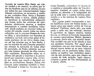 Corazón de vuestro Hijo JCBÚS, mi vida,
mi verdad y mi camino, os adoro por to-
dos los hombres que no os adoran, os amo
por todos los que voluntariamente ciegos
rehusan conoceros, os reconozco y confie-
so por verdadero Dios, único y Supremo
Señor^de cielos y tierra. ¡Ojalá pudiera
yo satisfacer la estrechísima obligación
que tienen todas las criaturas de obse-
quiaros, obedeceros, amaros, y rendirse
enteramente a vuestra santísima volun-
tad! ¡Ojalá pudiera yo recorrer todas las
partes del mundo, reunir todas las almas
redimidas con la preciosa Sangre de vues-
tro Hijo, y abrazándolas con entrañas de
verdadera caridad, ofrecerlas sobre el Co-
razón purísimo de mi dulce Jesús, 'repa-
rar así las injurias que os han hecho, y
por los méritos de este Corazón amantísi-
mo obtener la salvación de todas ellas!
No permitáis, oh Padre celestial, que sea
por más tiempo ignorado de ellas vuestro
Hijo santísimo. Sumergidas están en el
abismo del pecado y muertas a la gracia;
haced que resuciten a nueva vida, vivien-
do por Jesús, que murió y derramó por
ellas su preciosísima Sangre. Sobre este
Corazón santo presento también a Vues-
tra Majestad a todos los devotos de este
264 —
mismo Corazón, pidiéndoos los llenéis de
su espíritu y concedáis estar en Vos eter-
namente. Aceptad, os ruego, todas estas
súplicas, no mirando a la indignidad del
que os pide sino a vuestra infinita mise-
ricordia y a los méritos de vuestro Hijo
santísimo.
Mas ¿quién podrá corresponder a tan-
tos beneficios como me habéis hecho y a
tantos otros que espero recibir de Vos en
adelante? Confieso, Jesús mío, que nada
puedo y nada soy; sin embargo, deseoso
de agradecer en alguna manera tantos
favores, os ofrezco el Corazón inmaculado
de vuestra amorosísima Madre. Quisiera
yo amaros, Jesús mío, con aquella encen-
dida caridad con que os ha amado y ama
este purísimo Corazón. Por aquel amor
ardentísimo con que esta tierna Madre os
albergó nueve meses en su seno virginal
y alimentó con su purísima leche, conce-
dedme, os suplico, una verdadera contri-
ción de mis pecados, para que, limpio mi
corazón de toda mancha, logre amaros,
alabaros y gozar de Vos eternamente en
la gloria. Amén.
265
 