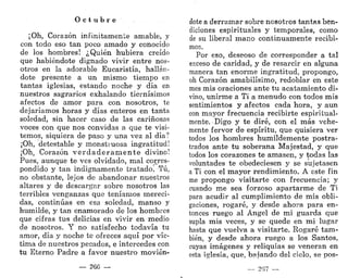 O c t u b r e
¡Oh, Corazón infinitamente amable, y
con todo eso tan poco amado y conocido
de los hombres! ¿Quién hubiera creído
que habiéndote dignado vivir entre nos-
otros en la adorable Eucaristía, hallán-
dote presente a un mismo tiempo en
tantas iglesias, estando noche y día en
nuestros sagrarios exhalando tiernísimos
afectos de amor para con nosotros, te
dejaríamos horas y días enteros en tanta
soledad, sin hacer caso de las cariñosas
voces con que nos convidas a que te visi-
temos, siquiera de paso y una vez al día?
¡Oh, detestable y monstruosa ingratitud!
¡Oh, Corazón v e r d a d e r a m e n t e divino!
Pues, aunque te ves olvidado, mal corres-
pondido y tan indignamente tratado. Tú,
no obstante, lejos de abandonar nuestros
altares y de descargar sobre nosotros las
terribles venganzas que teníamos mereci-
das, continúas en esa soledad, manso y
humilde, y tan enamorado de los hombres
que cifras tus delicias en vivir en medio
de nosotros. Y no satisfecho todavía tu
amor, día y noche te ofreces aquí por víc-
tima de nuestros pecados, e intercedes con
tu Eterno Padre a favor nuestro movién-
— 266 —
dote a derramar sobre nosotros tantas ben-
diciones espirituales y temporales, como
de su liberal mano continuamente recibi-
mos.
Por eso, deseoso de corresponder a tal
exceso de caridad, y de resarcir en alguna
manera tan enorme ingratitud, propongo,
oh Corazón amabilísimo, redoblar en este
mes mis oraciones ante tu acatamiento di-
vino, unirme a Ti a menudo con todos mis
sentimientos y afectos cada hora, y aun
con mayor frecuencia recibirte espiritual-
mente. Digo y te diré, con el más vehe-
mente fervor de espíritu, que quisiera ver
todos los hombres humildemente postra-
trados ante tu soberana Majestad, y que
todos los corazones te amasen, y todas las
voluntades te obedeciesen y se sujetasen
a Ti con el mayor rendimiento. A este fin
me propongo visitarte con frecuencia; y
cuando me sea forzoso apartarme de Ti
para acudir al cumplimiento de mis obli-
gaciones, rogaré, y desde ahora para en-
tonces ruego al Ángel de mi guarda que
supla mis veces, y se quede en mi lugar
hasta que vuelva a visitarte. Rogaré tam-
bién, y desde ahora ruego a los Santos,
cuyas imágenes y reliquias se veneran en
esta iglesia, que, bajando del cielo, se pos-
267
 