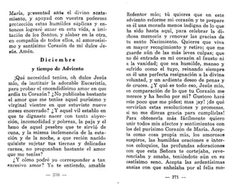 María, presentad ante el divino acata-
miento, y apoyad con vuestra poderosa
protección estas humildes súplicas y en-
tonces lograré amar en esta vida, a imi-
tación de los Santos, y alabar en la otra,
en compañía de todos ellos, al amorosísi-
mo y santísimo Corazón de mi dulce Je-
sús. Amén.
D i c i e m b r e
y tiempo de Adviento
¡Qué necesidad tenías, oh dulce Jesús
mío, de instituir la adorable Eucaristía,
para probar el encendidísimo amor en que
ardía tu Corazón? ¿No publicaba bastante
el amor que me tenías aquel purísimo y
virginal vientre en que estuviste nueve
meses encerrado? ¿Y aquel vil establo en
que te dignaste nacer con tanta abyec-
ción, incomodidad y pobreza, la paja y el
heno de aquel pesebre que te sirvió de
cuna, y la misma inclemencia de la esta-
ción y de la noche, a que recién nacido
quisiste sujetar tus tiernas y delicadas
carnes, no pregonaban bastante el amor
que me tenías?
¿Y cómo podré yo corresponder a tan
excesivo amor? Ya te entiendo, amable
— 270 —
Redentor mío; tú quieres que en este
adviento reforme mi corazón y te prepare
en él una morada menos indigna de lo que
ha sido hasta aquí, para celebrar la di-
chosa memoria y renovar las gracias de
tu santo Nacimiento. Quieres que viva
en mayor recogimiento y retiro; que me
guarde aún de las más leves culpas; que
no dé entrada en mi corazón al fausto ni
a la vanidad; que sea humilde, manso y
sufrido como el tuyo, reinando siempre
en él una perfecta resignación a la divina
voluntad, y un ardiente deseo de penas y
de cruces. ¿Y qué es todo eso, Jesús mío,
en comparación de lo que tu Corazón me
merece y ha hecho por mí? Gustoso haré
este poco que me pides; mas ¡ay! ¡de qué
servirían estas resoluciones y promesas,
si no me dieras gracia para cumplirlas!
Para obtenerla más fácilmente quiero
unir todos mis afectos y sentimientos con
los del purísimo Corazón de María. Acep-
ta como cosa propia mía, los amorosos
suspiros, las humildes oraciones e inter-
nos coloquios, las profundas adoraciones
con que esta Señora te cortejaba, reve-
renciaba y amaba, teniéndote aún en su
castísimo seno. Acepta las ardentísimas
ansias con que anhelaba por el feliz mo-
— 271 —
 