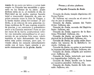 mentó de su parto purísimo; y sobre todo
acepta su Corazón tan encendido y abra-
sado en las llamas de tu amor. ¡Cuan
dichoso sería yo si, al recibirle el día de
Natividad en mi pecho, supiese hacerte
total e irrevocable donación de este mi
pobre corazón como lo hizo la Virgen, y
lo harán tantas almas fervorosas! ¡Y qué
dicha, si en retorno de esta generosa en-
trega recibiese de Ti una copiosa avenida
de gracias, y un constante y ardentísimo
amor a tu Corazón amoroso! Pues ya que
los reyes de la tierra acostumbran seña-
lar con mercedes extraordinarias el naci-
miento de un príncipe hijo suyo, señala
también el tuyo derramando tus dones
sobre esta pobre criatura, para que, vi-
viendo ahora mi corazón estrechamente
unido con el tuyo, logre amarte y go-
zarte eternamente en la gloria. Amén.
5>W3
— 272 —
Preces y afectos piadosos
al Sagrado Corazón de Jesús
Corazón de Jesús, templo dignísimo del
Eterno Padre:
K) Inflama mi corazón en el amor di-
vino en que te abrasas.
Corazón de Jesús, asiento del Verbo
divino: Inflama, etc.
Corazón de Jesús, morada del Espíritu
Santo: Inflama, etc.
Corazón de Jesús, sagrario de la San-
tísima Trinidad: Inflama, etc.
Corazón de Jesús, en quien habita la
plenitud de la divinidad: Inflama, etc.
Corazón de Jesús, en quien están depo-
sitados los tesoros de la Sabiduría in-
creada: Inflama, etc.
Corazón de Jesús, en quien se encierran
las riquezas del amor divino: Inflama, etc.
Corazón de Jesús, afligido por nuestro
amor: Inflama, etc.
Corazón de Jesús, injuriado por nues-
tras ingratitudes: Inflama, etc.
Corazón de Jesús, herido con la lanza
por nuestros pecados: Inflama, etc.
Corazón de Jesús, fuente de todo con-
suelo: Inflama, etc.
- - 273 —
 