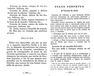 Corazón de Jesús, refugio de los atri-
bulados: Inflama, etc.
Corazón de Jesús, amparo y defensa
de los que te adoran: Inflama, etc.
Corazón de Jesús, delicia de los San-
tos: Inflama, etc.
Corazón de Jesús, segura esperanza en
la hora de la muerte: Inflama, etc.
Corazón de Jesús, centro de todos los
corazones: Inflama, etc.
V) Jesús, manso y humilde de corazón.
R) Haz que mi corazón sea conforme
al tuyo.
O EA C I Ó N
Señor mío Jesucristo, que por un nue-
vo y singular beneficio hecho a la Igle-
sia, te dignaste descubrirnos las riquezas
inefables de tu Corazón; concédenos la
gracia de corresponder al amor de este
Corazón sacratísimo y resarcir con dignos
obsequios las injurias que recibe de hom-
bres ingratos; a fin de que seamos enri-
quecidos con la abundancia de dones ce-
lestiales, que manan de esta fuente inago-
table de gracias. Amén.
— 274 —
C U L T O P E R P E T U O
Al Corazón de Jesús
Deseosos de tributar a este Corazón divino
continuos obsequios de adoración, gratitud y
amor, han inventado algunas almas fervorosas el
medio siguiente:
Eeúnense nueve personas la vigilia de cada
primer viernes de mes, y sorteando entre sí los
nueve oficios que aquí se ponen, procuran, en
unión con los nueve coros de los Ángeles, desem-
peñar cada cual el oficio que le ha cabido en
suerte, y además:
1. Comulgar por lo menos una vez al mes.
1. Hacer cada día una visita a Jesús sacra-
mentado, siquiera con el espíritu, desde su casa.
3. Dirigir a Dios frecuentes jaculatorias aná-
logas al oficio que tiene, o cuando no, la
siguiente:
Corazón de mi amable Salvador.
Haz que arda y siempre crezca en mí
tu amor.
4. Al salir de la iglesia, al ir a acostarnos, o
al cumplir con nuestras obligaciones, pedir al
coro de Ángeles, con quien tenemos que unirnos,
que suplan nuestra falta y hagan en nuestro
lugar la corte a Jesús.
Nada de esto obliga bajo pena de pecado alguno: y el
que, por hallarse ausente, no hubiese podido asistir al
mico de los ojiaos, tomo el que sigue al que tenía, y
pnará las mismas indulgencias que los demás.
— 275 —
 