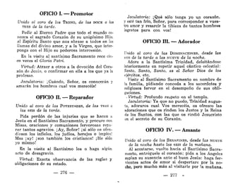 OFICIO I. — Promotor
Unido al coro de los TRONO, de las DOCE a las
TEES de la tarde.
Pedir al Eterno Padre que todo el mundo co-
nozca el sagrado Corazón de su unigésimo Hijo,
al Espíritu Santo que nos abrase a todos en las
llamas del divino amor, y a la Virgen, que inter-
ponga con el Hijo su poderosa intercesión.
En la visita al santísimo Sacramento rece cin-
co veces el Gloria Patri.
Virtud: Atraer a otros a la devoción del Cora-
zón de Jesús, o confirmar en ella a los que ya la
profesan.
Jaculatoria: ¡ Cuándo, Señor, os conocerán y
amarán los hombres cual vos merecéis!
OFICIO II. — Reparador
Unido al coro de las POTESTADES, de las TRES a
las SEIS de la tard,e.
Pida perdón de las injurias que se hacen a
Jesús en el Santísimo Sacramento, y procure con
Misas, oraciones y comuniones fervorosas repa-
rar tantos agravios. ¡Ay, Señor! ¡si sólo os ofen-
diesen los infieles, los judíos, herejes o impíos!
Mas ¡ay! ¡son también los cristianos! ¡He sido
yo mismo!
En la visita al Santísimo lea o haga algún
acto de desagravio.
Virtud: Exacta observancia de las reglas y
obligaciones de su estado.
— 276 —
Jaculatoria: ¡Qué sólo tenga yo un corazón,
y esté tan frío, Señor, para corresponder a vues-
tro amor y resarcir la tibieza de tantos hombres
ingratos para con vos!
OFICIO III. — Adorador
Unido al coro de las DOMINACIONES, desde las
SEIS de la tarde a las NUEVE de la noche.
Adore a la Santísima Trinidad, deleitándose
interiormente en repetir aquel cántico celestial:
Santo, Santo, Santo, es el Señor Dios de los
ejércitos, etc.
Visite al Santísimo Sacramento en nombre de
la familia, pidiendo conceda a los sacerdotes y
religiosos fervor en el desempeño de sus obli-
gaciones.
. Virtud: Profundo respeto en el templo.
Jaculatoria: Ya que no puedo, Trinidad augus-
ta, adoraros cual Vos merecéis, os ofrezco las
adoraciones que os rinden los Justos y la Reina
de los Santos, con las que os rindió Jesucristo
en el secreto de su Corazón.
OFICIO IV. —Amante
Unido al coro de los SERAFINES, desde las NUEVE
de la noche hasta las SEIS de la mañana.
Al acostarse, vuelto hacia el Santísimo Sacra-
mento, entregúele el corazón; pida a los Ángeles
suplan su ausencia ante el buen Jesús: haga fer-
vientes actos de amor si despertare por la no-
che, pero mucho más al visitarle por la mañana.
— 277 -
 