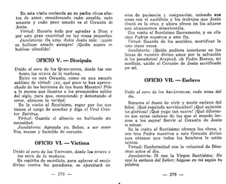 En esta visita encienda en su pecho vivos afec-
tos de amor, considerando cuan amable, cuan
amante y cuan poco amado es el Corazón de
Jesús.
Virtud: Hacerlo todo por agradar a Dios; y
por esto gran exactitud en las cosas pequeñas.
Jaculatoria: Os amo, dulce Jesús mío: ¡quién
os hubiese amado siempre! ¡Quién nunca os
hubiese ofendido!
OFICIO V. — Discípulo
Unido el coro de los QUERUBINES, desde las SEIS
hasta las NUEVE de la mañana.
Entre en este Corazón, como en una escuela
sublime de virtud: ¡ay, qué poco te has aprove-
chado de las lecciones de tan buen Maestro! Pide
a lo menos que ilumine a los presumidos sabios
del siglo, para que, conociendo y detestando el
error, abracen la verdad.
En la visita al Santísimo, rogar por los que
tienen el cargo de enseñar y diga el Veni Crea-
tor Spiritus.
Virtud: Guarda el silencio no hablando sin
necesidad.
Jaculatoria: Aprenda yo, Señor, a ser como
Vos, manso y humilde de corazón.
OFICIO VI. — Víctima
Unido al coro de las VIRTUDES, desde las NUEVE a
las DOCE de la mañana.
En espíritu de sacrificio, para aplacar el enojo
divino contra los pecadores, se ejercitará en
— 278 —
actos de paciencia y resignación, uniendo sus
penas con el sacrificio y los trabajos que Jesús
ofreció en la cruz, y ahora ofrece en los altares
para alcanzarnos misericordia.
Una visita al Santísimo Sacramento, y en ella
cinco Padres nuestros a este fin.
Virtud: Guarda de los sentidos, mortificar la
vista cinco veces.
Jaculatoria: ¡Quién pudiera inmolarse en las
llamas de vuestro divino amor por la salvación
de los pecadores! Aceptad, oh Padre Eterno, mi
sacrificio, unido al Corazón de Jesús sacrificado
por mí.
OFICIO VIL — Esclavo
Unido al coro de los ARCÁNGELES, cada HORA del
día.
Renueve el deseo de vivir y morir esclavo del
Señor. ¡Qué regalada servidumbre! ¡Qué sujeción
tan gloriosa! ¡Qué yugo tan suave! ¡Qué diferen-
tes son estas cadenas de las que el mundo im-
pone a los suyos! Servir al Corazón de Jesús
es reinar.
En la visita al Santísimo ofrezca las obras, y
rece tres Padre nuestros a este Corazón divino
para obtener que todos los hombres le estén
sujetos.
Virtud: Conformidad con la voluntad de Dios:
cinco actos al día.
Jaculatoria: Di con la Virgen Santísima: He
aquí la esclava del Señor; hágase en mí según tu
palabra.
279 —-
 