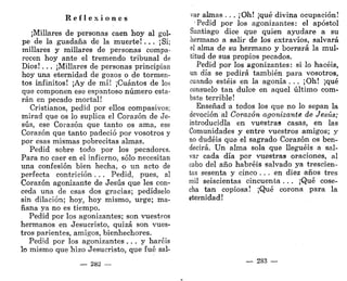 R e f l e x i o n e s
¡Millares de personas caen hoy al gol-
pe de la guadaña de la muerte!... ¡Sí;
millares y millares de personas compa-
recen hoy ante el tremendo tribunal de
Dios!. . . ¡Millares de personas principian
hoy una eternidad de gozos o de tormen-
tos infinitos! ¡Ay de mí! ¡Cuántos de los
que componen ese espantoso número esta-
rán en pecado mortal!
Cristianos, pedid por ellos compasivos;
mirad que os lo suplica el Corazón de Je-
sús, ese Corazón que tanto os ama, ese
Corazón que tanto padeció por vosotros y
por esas mismas pobrecitas almas.
Pedid sobre todo por los pecadores.
Para no caer en el infierno, sólo necesitan
una confesión bien hecha, o un acto de
perfecta contrición . . . Pedid, pues, al
Corazón agonizante de Jesús que les con-
ceda una de esas dos gracias; pedídselo
sin dilación; hoy, hoy mismo, urge; ma-
ñana ya no es tiempo.
Pedid por los agonizantes; son vuestros
hermanos en Jesucristo, quizá son vues-
tros parientes, amigos, bienhechores.
Pedid por los agonizantes . . . y haréis
lo mismo que hizo Jesucristo, que fué sal-
— 282 —
var almas. . . ¡Oh! ¡qué divina ocupación!
Pedid por los agonizantes: el apóstol
Santiago dice que quien ayudare a su
hermano a salir de los extravíos, salvará
el alma de su hermano y borrará la mul-
titud de sus propios pecados.
Pedid por los agonizantes: si lo hacéis,
un día se pedirá también para vosotros,
cuando estéis en la agonía . . . ¡Oh! ¡qué
consuelo tan dulce en aquel último com-
bate terrible!
Enseñad a todos los que no lo sepan la
devoción al Corazón agonizante de Jesús;
introducidla en vuestras casas, en las
Comunidades y entre vuestros amigos; y
no dudéis que el sagrado Corazón os ben-
decirá. Un alma sola que lleguéis a sal-
var cada día por vuestras oraciones, al
cabo del año habréis salvado ya trescien-
tas sesenta y cinco . . . en diez años tres
mil seiscientas cincuenta . . . ¡Qué cose-
cha tan copiosa! ¡Qué corona para la
eternidad!
— 283 —
 