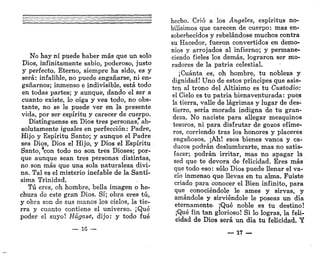 No hay ni puede haber más que un solo
Dios, infinitamente sabio, poderoso, justo
y perfecto. Eterno, siempre ha sido, es y
será: infalible, no puede engañarse, ni en-
gañarnos; inmenso e indivisible, está todo
en todas partes; y aunque, dando el ser a
cuanto existe, lo oiga y vea todo, no obs-
tante, no se le puede ver en la presente
vida, por ser espíritu y carecer de cuerpo.
Distínguense en Dios tres personas, ab-
solutamente iguales en perfección: Padre,
Hijo y Espíritu Santo; y aunque el Padre
sea Dios, Dios el Hijo, y Dios el Espíritu
Santo,s
con todo no son tres Dioses; por-
que aunque sean tres personas distintas,
no. son más que una sola naturaleza divi-
na. Tal es el misterio inefable de la Santí-
sima Trinidad.
Tú eres, oh hombre, bella imagen o he-
chura de este gran Dios. Sí; obra eres tú,
y obra son de sus manos los cielos, la tie-
rra y cuanto contiene el universos ¡Qué
poder el suyo! Hágase, dijo: y todo fué
— 1 G • -
hecho. Crió a los Ángeles, espíritus no-
bilísimos que carecen de cuerpo: mas en-
soberbecidos y rebelándose muchos contra
su Hacedor, fueron convertidos en demo-
nios y arrojados al infierno; y permane-
ciendo fieles los demás, lograron ser mo-
radores de la patria celestial.
¡Cuánta es, oh hombre, tu nobleza y
dignidad! Uno de estos príncipes que asis-
ten al trono del Altísimo es tu Custodio:
el Cielo es tu patria bienaventurada: pues
la tierra, valle de lágrimas y lugar de des-
tierro, sería morada indigna de tu gran-
deza. No naciste para allegar mezquinos
tesoros, ni para disfrutar de gozos efíme-
ros, corriendo tras los honores y placeres
engañosos. ¡Ah! esos bienes vanos y ca-
ducos podrán deslumhrarte, mas no satis-
facer; podrán irritar, mas no apagar la
sed que te devora áe felicidad. Eres más
que todo eso: sólo Dios puede llenar el va-
cío inmenso que llevas en tu alma. Fuiste
criado para conocer el Bien infinito, para
que conociéndole le ames y sirvas, y
amándole y sirviéndole le poseas un día
eternamente- ¡Qué noble es tu destino!
¡Qué fin tan glorioso! Si lo logras, la feli-
cidad de Dios será un día tu felicidad. Y
— 17 —
 
