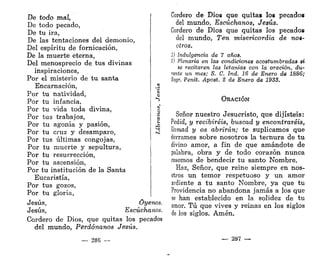 De todo mal,
De todo pecado,
De tu ira,
De las tentaciones del demonio,
Del espíritu de fornicación,
De la muerte eterna,
Del menosprecio de tus divinas
inspiraciones,
Por el misterio de tu santa
Encarnación,
Por tu natividad,
Por tu infancia,
Por tu vida toda divina,
Por tus trabajos,
Por tu agonía y pasión,
Por tu cruz y desamparo,
Por tus últimas congojas,
Por tu muerte y sepultura,
Por tu resurrección,
Por tu ascensión,
Por tu institución de la Santa
Eucaristía,
Por tus gozos,
Por tu gloria,
Jesús, Óyenos.
Jesús, Escúchanos.
Cordero de Dios, que quitas los pecados
del mundo, Perdónanos Jesús.
— 286 —
Cordero de Dios que quitas los pecados
del mundo, Escúchanos, Jesús.
Cordero de Dios que quitas los pecados
del mundo, Ten misericordia de nos-
otros.
1) Indulgencia de 7 años.
S) Plenaria en las condiciones acostumbradas si
se recitaren las letanías con la oración, du-
rante un mes; S. C. Ind. 16 de Enero de 1886;
Sagr. Penit. Apost. t de Enero de 1933.
ORACIÓN
Señor nuestro Jesucristo, que dijisteis:
Pedid, y recibiréis, buscad y encontraréis,
llamad y os abrirán; te suplicamos que
derrames sobre nosotros la ternura de tu
divino amor, a fin de que amándote de
palabra, obra y de todo corazón nunca
cesemos de bendecir tu santo Nombre.
Haz, Señor, que reine siempre en nos-
otros un temor respetuoso y un amor
ardiente a tu santo Nombre, ya que tu
Providencia no abandona jamás a los que
se han establecido en la solidez de tu
amor. Tú que vives y reinas en los siglos
de los siglos. Amén.
— 287 —
 