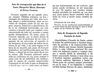 Aeto de consagración que hizo de sí
Santa Margarita María Alacoque
al Divino Corazón
Corazón sagrado de mi amado Jesús,
yo, aunque vilísima criatura, os doy y
consagro mi persona, mi vida, mis accio-
nes, penas y padecimientos, para no ser-
virme de ninguna parte de mi ser sino
para amaros, honraros y glorificaros. Es-
ta es mi voluntad irrevocable; ser toda
vuestra y hacerlo todo por vuestro amor,
renunciando de todo mi corazón a cuanto
pueda desagradaros. Os tomo, pues, oh
Corazón sagrado, por el único objeto de
mi amor, por el protector de mi vida, el
garante de mi salvación, el remedio de
mi instancia, el reparador de todos los de-
fectos de mi vida, y mi asilo seguro en la
hora de mi muerte; sed, pues, oh Corazón
bondadoso, mi justificación para con Dios
Padre, y alejad de mí los rayos de su jus-
ta cólera. ¡Oh Corazón amoroso! pongo
toda mi confianza en vos, pues, aunque lo
tema todo de mi debilidad, sin embargo,
todo lo espero de vuestra misericordia.
Consumid en mí todo lo que os desagrada,
y hacod que vuestro puro amor se impri-
— 288 —
ma tan íntimamente en mi corazón, que
jamás pueda olvidaros, ni ser separada
de vos. Os suplico por vuestra misma
bondad escribáis mi nombre en vos mis-
mos, pues quiero hacer consistir toda mi
dicha en vivir y morir como vuestra es-
clava.
Indulgencia de tres años.
Plenaria, en las condiciones acostumbradas, s
se rezare todos los días durante un mes. S. Penit.
Apost. 25 de Febrero de 193Jf.
Acto de desagravio al Sagrado
Corazón de Jesús
¡Amabilísimo Corazón de Jesús, centro
de todas las perfecciones y fuentes inago-
table de gracias y de misericordias infi-
nitas! ¡Hasta qué exceso habéis honrado,
Señor, a esta vilísima criatura! No con-
tento con haberme creado a vuestra ima-
gen y amado desde la eternidad, y de
haber conversado treinta y tres años con
el hombre ingrato, quisisteis verter por
mí tantos sudores, lágrimas y hasta la
última gota de vuestra sangre preciosísi-
ma en la cruz. Y no bastando a vuestra
caridad tantas finezas de amor, instituís-
— 289 —
 