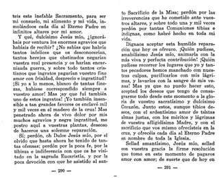 teis este inefable Sacramento, para ser
mi consuelo, mi alimento y mi vida, in-
molándoos cada día al Eterno Padre en
infinitos altares por mi amor.
Y qué, dulcísimo Jesús mío, ¿ignora-
bais por ventura los enormes agravios que
habíais de recibir? ¿No sabías que habría
tantos infelices que os desconocerían,
tantos herejes que obstinados negarían
vuestra real presencia y os harían encar-
nizada guerra, y sobre todo tantos cris-
tianos que ingratos pagarían vuestro fino
amor con frialdad, desprecio e ingratitud?
¡Si yo a lo menos, blanco de tantas fine-
zas, hubiese correspondido siempre - a
vuestro amor! Mas ¡ay que fui también
uno de estos ingratos! ¡Yo también insen-
sible a tan grandes favores os enclavé mil
y mil veces en el madero de la cruz! Mas
penetrado ahora de vivo dolor por mis
muchos agravios y negra ingratitud, me
postro aquí a vuestras plantas, deseoso
de haceros una solemne reparación.
Sí; perdón, oh Dulce Jesús mío, por el
olvido que hasta ahora he tenido de tan-
tas ofensas; perdón por la poca fe, por la
tibieza e indiferencia con que os he visi-
tado en la sagrada Eucaristía, y por la
poca devoción con que he asistido al san-
— 290 —
to Sacrificio de la Misa; perdón por las
irreverencias que he cometido ante vues-
tros altares, y sobre todo una y mil veces
perdón por tantas Comuniones tibias e
indignas, como habré hecho en toda mi
vida.
Dignaos aceptar esta humilde repara-
ción que hoy os ofrezco. ¡Quién pudiese,
amabilísimo Jesús mío, animarla con la
más viva y perfecta contribución! ¡Quién
pudiese recorrer los lugares que yo y tan-
tos pecadores hemos manchado con nues-
tras culpas, purificarlos con mis lágri-
mas, y lavarlos con la sangre de mis ve-
nas! Mas ya que no puedo hacer esto,
aceptad los deseos que tengo de consa-
grarme todo desde este momento a la glo-
ria de vuestro sacratísimo y dulcísimo
Corazón. Junto estos, aunque tibios de-
seos, con el ardentísimo amor de tantas
almas justas, con los méritos y lágrimas
de vuestra afligidísima Madre, y con el
sacrificio que vos mismo ofrecisteis en la
cruz, y ofrecéis cada día al Eterno Padre
en nombre de toda ía Iglesia.
Sellad amantísimo, Jesús mío, sellad
con vuestra gracia la firme resolución
que tomo en este momento de pagaros
amor con amor; de suerte que de hoy en
— 291 —
 