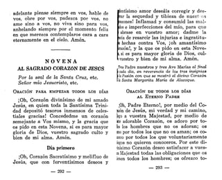 adelante piense siempre en vos, hable de
vos, obre por vos, padezca por vos, no
ame sino a vos, no viva sino para vos,
anhelando siempre por el momento feliz
en que merezca contemplaros cara a cara
eternamente en el cielo. Amén.
N O V E N A
AL SAGRADO CORAZÓN DE JESÜS
Por la seal de la Santa Cruz, etc.
Señor mío Jesucristo, etc.
ORACIÓN PARA EMPEZAR TODOS LOS DÍAS
¡Oh, Corazón divinísimo de mi amado
Jesús, en quien toda la Santísima Trini-
dad depositó tesoros inmensos de celes-
tiales gracias! Concededme un corazón
semejante a Vos mismo, y la gracia que
os pido en esta Novena, si es para mayor
gloria de Dios, vuestro sagrado culto y
bien de mi alma. Amén.
Día primero
¡Oh, Corazón Sacratísimo y melifluo de
Jesús, que con ferventísimos deseos y
— 292 —
íentísimo amor deseáis corregir y des-
:rar la sequedad y tibieza de nuestros
razones! Inflamad y consumid las mal-
des e imperfecciones del mío, para que
abrase en vuestro amor; dadme la
acia de resarcir las injurias e ingratitu-
s hechas contra Vos, ¡oh amantísimo
irazón!, y la que os pido en esta Nove-
i, si es para mayor gloria de Dios, cul-
i vuestro y bien de mi alma. Amén.
Tres Padre nuestros y tres Ave Marías al final
l cada día, en reverencia de las tres insignias
¡ lo Pasión con que se mostró el divino Corazón
k Santa Margarita María de Alacoque.
ORACIÓN DE TODOS LOS DÍAS
AL ETERNO PADRE
¡Oh, Padre Eterno!, por medio del Co-
tón de Jesús, mi verdad y mi camino,
lego a vuestra Majestad, por medio de
tete adorable Corazón, os adoro por to-
f
o
s los hombres que no os adoran; os
i
m
o por todos los que no os aman; os co-
I
O
Z
C
O por todos los que voluntariamente
¡iegos no quieren conoceros. Por este di-
gnísimo Corazón deseo satisfacer a vues-
ra Majestad todas las obligaciones que os
¡enen todos los hombres; os ofrezco to-
— 293 —
 