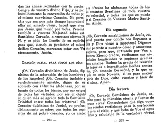 das las almas redimidas con la precios
Sangre de vuestro divino Hijo, y os pid
humildemente la conversión de todas pt
el mismo suavísimo Corazón. No perrí
tais que sea por más tiempo ignorado d
ellas' mi amado Jesús; haced que viva}
por Jesús, que murió por todas. Presentí
también a vuestra Majestad sobre esti
Santísimo Corazón, a vuestros siervos N
N. y os pido los llenéis de su espíritu
para que, siendo su protector el mismi
deífico Corazón, merezcan estar con Vo
eternamente. Amén.
OKACIÓN FINAL PARA TODOS LOS DÍAS
¡Oh, Corazón divinísimo de Jesús, dig-
nísimo de la adoración de los hombres y
de los Ángeles! ¡Oh, Corazón inefable J
verdaderamente amable, digno de ser
adorado con infinitas alabanzas, por ser
fuente de todos los bienes, por ser origen)
de todas las virtudes, por ser el objeto'
en quien más se agrada toda la Santísima
Trinidad entre todas las criaturas! ¡Oh,
Corazón dulcísimo de Jesús!, yo profun-
dísimamente os adoro con todos los espí-
ritus de mi pobre corazón, yo os alabo,
— 294 —
. os ofrezco las alabanzas todas de los
jas amantes Serafines de toda vuestra
prte celestial, y todas las que os puede
jir el Corazón de Vuestra Madre Santí-
¡ma. Amén.
Día segundo
¡ ¡Oh, Corazón amabilísimo de Jesús, ce-
pstial puerta por donde nos llegamos a
[líos y Dios viene a nosotros! Dignaos
¡star patente a nuestro deseo y amorosos
ispiros, para que, entrando por Vos a
.jestro Eterno Padre, recibamos sus ce-
lestiales bendiciones y copiosas gracias
jara amaros. Dadme la gracia de resarcir
is injurias e ingratitudes hechas contra
ios, ¡oh amante Corazón!, y la que os
pide en esta Novena, si es para mayor
gloria de Dios, culto vuestro y bien de
m
i alma. Amén.
Día tercero
¡Oh, Corazón Santísimo de Jesús, ca-
imino para la mansión eterna y fuente de
[aguas vivas! Concededme que siga vues-
tras sendas rectísimas para la perfección
j para el cielo, y que beba de Vos el agua
dulce y saludable de la verdadera virtud
— 295 —
 