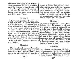 y devoción, que apaga la sed de todas M
cosas temporales. Dadme la gracia de ra
sarcir las injurias e ingratitudes hecha
contra Vos, ¡oh amante Corazón!, y ll
que os pido en esta Novena, si es parí
mayor gloria de Dios, culto vuestro j
bien de mi alma. Amén.
Día cuarto
¡Oh, Corazón purísimo de Jesús!, espci
jo del cristiano, en quien resplandece
toda la perfección. Concededme que yq
pueda contemplaros perfectamente, para
que aspire a formar mi corazón a vuestra
semejanza, en la oración, en la acción j¡
en todos mis pensamientos, palabras ji
obras. Dadme la gracia de resarcir las
injurias e ingratitudes hechas contra
Vos, ¡oh amante Corazón!, y la que os pi-
do en esta Novena, si es para mayor glo-
ria de Dios, culto vuestro y bien de mi
alma. Amén.
Día quinto
¡Oh, Corazón dulcísimo de Jesús, órga-
no de la Trinidad venerada, por quien se
perfeccionan todas nuestras obras! Yo os
ofrezco las mías, aunque tan imperfectas,'
— 296 —
jara que, supliendo Vos mi negligencia,
taedan aparecer muy perfectas y agrada-
fes ante el divino acatamiento. Dadme
(gracia de resarcir las injurias e ingra-
ftudes hechas contra Vos, ¡oh amante
brazón!, y la que os pido en esta Nove-
k, si es para mayor gloria de Dios, culto
testro y bien de mi alma. Amén.
Día sexto
;0h, Corazón amplísimo de Jesús, tem-
o sagrado donde me mandáis habite con
da mi alma, potencias y sentidos! Gra-
is os ^doy por la inexplicable quietud,
siego y gozo que yo he hallado en este
jmplo hermoso de la paz, donde descan-
té gustoso eternamente. Dadme la gra-
a de resarcir las injurias e ingratitudes
«has contra Vos, ¡oh amante Corazón!,
la que os pido en esta Novena, si es
«a mayor gloria de Dios, culto vuestro
ibien de mi alma. Amén.
Día séptimo
¡Oh, Corazón clementísimo de Jesús,
lino propiciatorio, por el cual ofreció el
írno Padre que oiría siempre nuestras
iciones, diciendo: "Pídeme por el Cora-
— 297 —
 