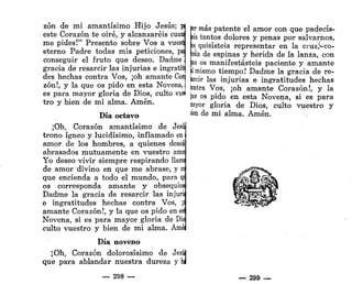 zón de mi amantísimo Hijo Jesús; w
este Corazón te oiré, y alcanzaréis cuanj
me pides!" Presento sobre Vos a vuesq
eterno Padre todas mis peticiones, pal
conseguir el fruto que deseo. Dadme 1
gracia de resarcir las injurias e ingratitj
des hechas contra Vos, ¡oh amante Con
zón!, y la que os pido en esta Novena,
es para mayor gloria de Dios, culto vuei
tro y bien de mi alma. Amén.
Día octavo
¡Oh, Corazón amantísimo de Jesú
trono ígneo y lucidísimo, inflamado en
amor de los hombres, a quienes desea
abrasados mutuamente en vuestro amo
Yo deseo vivir siempre respirando Uam¡
de amor divino en que me abrase, y ce
que encienda a todo el mundo, para q
os corresponda amante y obsequios
Dadme la gracia de resarcir las injurii
e ingratitudes hechas contra Vos, ¡
<
amante Corazón!, y la que os pido en esl
Novena, si es para mayor gloria de Dio
culto vuestro y bien de mi alma. Amé
Día noveno
¡Oh, Corazón dolorosísimo de Jesúj
que para ablandar nuestra dureza y hl
— 298 —
fcer más patente el amor con que padecis-
teis tantos dolores y penas por salvarnos,
ps quisisteis representar en la cruz^co-
fona de espinas y herida de la lanza, con
pe os manifestasteis paciente y amante
|1 mismo tiempo! Dadme la gracia de re-
freír las injurias e ingratitudes hechas
íontra Vos, ¡oh amante Corazón!, y la
!ue os pido en esta Novena, si es para
nayor gloria de Dios, culto vuestro y
lien de mi alma. Amén.
— 299 —
 