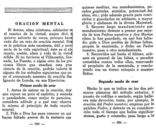 O R A C I Ó N M E N T A L
Si deseas, alma cristiana, adelantar eij
el camino de la virtud, mejor diré, sí
quieres salvarte de veras, procura haces
cada día un rato de oración mental. Esta
es la práctica más excelente, útil y nec&l
saria de la vida espiritual; éste es el alij
mentó, sostén, alma y vida de la virtuq
sólida. Si no tuvieres el Villacastín, Gra-j
nada, La Puente, o algún otro de los pre-
ciosos libros que enseñan esta gran
ciencia de la oración, podrás valerte de
alguno de los métodos siguientes que po-
ne el consumado maestro de oración San
Ignacio de Loyola, en sus Ejercicios.
Primer modo de orar
1. Antes de entrar en la oración, deja1
que repose un poco el espíritu; y sentado!
o paseándote, como mejor te pareciere,
considera adonde y a qué vas; observa
lo mismo al principio de toda oración
mental.
2. Pide a Dios luz para conocer en qué
hayas faltado acerca de la materia qu»
— 300 —
quieres meditar, sea mandamientos, pe-
cados ^capitales, sentidos, potencias*-del
alma, etc.; pide además gracia para cono-
cerlos y guardarlos en adelante, a mayor
gloria y alabanza de la divina Majestad.
3. Recorre luego m a n d a m i e n t o por
mandamiento;- detente a pensar por espa-
cio de tres Padres nuestros y Ave Marías
cómo lo has guardado, en qué has falta-
do; pide a Dios perdón de dichas faltas,
propon la enmienda, y dicho un Padre
nuestro, pasa a otro mandamiento.
4. Recorridos así hasta el último, acú-
sate en general de las faltas, o pecados
cometidos contra todos ellos, renovando
el propósito de la enmienda, y conclu-
yendo con un tierno coloquio a nuestro
Señor.
Segundo modo de orar
Hecho lo que se indica en los dos pri-
meros números del método anterior, y
puesto de rodillas o sentado, según halla-
res más devoción, toma, por ejemplo, la
oración del Padre nuestro; empieza por la
palabra Padre, y detente en su considera-
ción todo el tiempo que halles significa-
ciones, gusto y consuelo; pasa luego a la
— 301 —
 