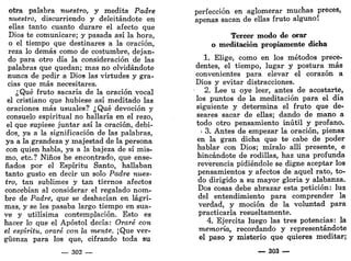 otra palabra nuestro, y medita Padre
nuestro, discurriendo y deleitándote en
ellas tanto cuanto durare el afecto que
Dios te comunicare; y pasada así la hora,
o el tiempo que destinares a la oración,
reza lo demás como de costumbre, dejan-
do para otro día la consideración de las
palabras que quedan; mas no olvidándote
nunca de pedir a Dios las virtudes y gra-
cias que más necesitares.
¿Qué fruto sacaría de la oración vocal
el cristiano que hubiese así meditado las
oraciones más usuales? ¿Qué devoción y
consuelo espiritual no hallaría en el rezo,
el que supiese juntar así la oración, debi-
dos, ya a la significación de las palabras,
ya a la grandeza y majestad de la persona
con quien habla, ya a la bajeza de sí mis-
mo, etc.? Niños he encontrado, que ense-
ñados por el Espíritu Santo, hallaban
tanto gusto en decir un solo Padre nues-
tro, tan sublimes y tan tiernos afectos
concebían al considerar el regalado nom-
bre de Padre, que se deshacían en lágri-
mas, y se les pasaba largo tiempo en sua-
ve y útilísima contemplación. Esto es
hacer lo que el Apóstol decía: Oraré con
el espíritu, oraré con la mente. ¡Que ver-
güenza para los que, cifrando toda su
— 302 —
perfección en aglomerar muchas preces,
apenas sacan de ellas fruto alguno!
Tercer modo de orar
o meditación propiamente dicha
1. Elige, como en los métodos prece-
dentes, el tiempo, lugar y postura más
convenientes para elevar el corazón a
Dios y evitar distracciones.
2. Lee u oye leer, antes de acostarte,
los puntos de la meditación para el día
siguiente y determina el fruto que de-
seares sacar de ellas; dando de mano a
todo otro pensamiento inútil y profano.
> 3. Antes de empezar la oración, piensa
en la gran dicha que te cabe de poder
hablar con Dios; míralo allí presente, e
hincándote de rodillas, haz una profunda
reverencia pidiéndole se digne aceptar los
pensamientos y afectos de aquel rato, to-
do dirigido a su mayor gloria y alabanza.
Dos cosas debe abrazar esta petición: luz
del entendimiento para comprender la
verdad, y moción de la voluntad para
practicarla resueltamente.
4. Ejercita luego las tres potencias: la
memoria, recordando y representándote
el paso y misterio que quieres meditar;
_ 303 —
 