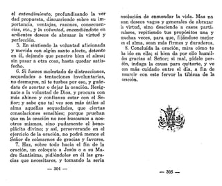 el entendimiento, profundizando la ver
dad propuesta, discurriendo sobre su im-
portancia, ventajas, razones, consecuen-
cias, etc., y la voluntad, encendiéndote en
ardientes deseos de abrazar la virtud y
perfección.
5. En sintiendo la voluntad aficionada
y movida con algún santo afecto, detente
en él, dejando que penetre bien el alma;
sin pasar a otra cosa, hasta quedar satis-
fecho.
6. Si fueres molestado de distracciones,
sequedades o tentaciones involuntarias,
no desmayes, ni te turbes por eso, y guár-
date de acortar o dejar la oración. Resíg-
nate a la voluntad de Dios, y procura con
más ahinco y confianza estar con el Se-
ñor; y sabe que tal vez son más útiles al
alma aquellas sequedades, que ciertas
consolaciones sensibles; porque prueban
que en la oración no nos buscamos a nos-
otros mismos, sino pudamente el bene-
plácito divino; y así, perseverando en el
ejercicio de la oración, no podrá menos el
Señor de colmarnos de gracias y favores.
7. Haz, sobre todo hacia el fin de la
oración, un coloquio a Jesús o a su Ma-
dre Santísima, pidiéndoles en él las gra-
cias que necesitares, y tomando la seria
— 304 —
resolución de enmendar la vida. Mas no
sean deseos vagos y generales de abrazar
k virtud, sino desciende a casos parti-
culares, repitiendo tus propósitos una y
muchas veces, para que, fijándose mejor
en el alma, sean más firmes y duraderos.
8. Concluida la oración, mira cómo te
ha ido en ella; si bien da por ello humil-
des gracias al Señor; si mal, pídele per-
dón, indaga la causa para quitarte, y ve
con más cuidado entre el día, a fin de
resarcir con este fervor la tibieza de la
oración.
— 305 —
 