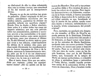 no disfrutará de ella ta alma solamente,
sino aun tu mismo cuerpo, que resucitará
al fin del mundo por la omnipotencia
divina.
Empero no se da sin méritos tan gran-
de galardón. ¡Cómo! exigiendo tú del jor-
nalero, penosísimos sacrificios por un
módico salario, ¿quisieras tú obtener un
galardón infinito sin sacrificio alguno?
Siendo Dios tu dueño y Señor absoluto,
tiene sobre ti y sobre todas tus cosas un
imperio soberano; por eso vela próvido
sobre tus pensamientos, palabras y accio-
nes; provee a tus necesidades; y te sumi-
nistra tantos medios como seres encierra
el universo, para que alcances el último
fin. .Te dio libertad, es cierto; más no para
que vivas a tus antojos, constituyéndote
fin último de ti mismo; sino para que
observando libremente los mandamientos
que te fueron impuestos de Dios y de la
Iglesia, merezcas la bienaventuranza eter-
na; pero ¡ay de ti si no los observaras!
Hallarías entonces una eterna infelicidad.
Lo creas o no, la cosa es y será así.
Mas si tanto desea Dios que me salve,
dirás por ventura: ¿cómo me aquejan
tantos males? ¡Ah! no saliste así de las
— 18 —
manos del Hacedor; Dios crió a tus prime-
ros padres Adán y Eva exentos de pena, y
hasta los colocó en el paraíso. Pero ingra-
tos desconocieron a su Soberano, comien-
ron de la fruta vedada, y fueron arrojados
del Edén y despojados de la justicia origi-
nal, *¡Qué extraño es que, heredando el
hijo la suerte de los padres, quede como
ellos sujeto a trabajos, enfermedades y a
la muerte, triste consecuencia del pecado
original!
Pero, mortales, no quedará esta desgra-
cia sin remedio: el Hijo de Diosj^la se-
gunda persona de la Santísima Trinidad,
para librarte de la esclavitud del pecado y
del demonio, se dignó tomar carne huma-
na en las entrañas de María Santísima,
quedando ésta con nuevo portento Virgen
en el parto, no menos que antes y después
del parto. Pues no se efectuó esta mara-
villa por obra de varón, como en los de-
más hombres, sino por la del Espíritu
Santo, que, formando de la sangre de
María un cuerpo perfectísimo, y criándole
un alma, y uniéndose luego a entrambos
el Verbo divino, resultó aquella porten-
tosa unión de la naturaleza divina y hu-
mana en Jesucristo, Dios y hombre verda-
— 19 —
 