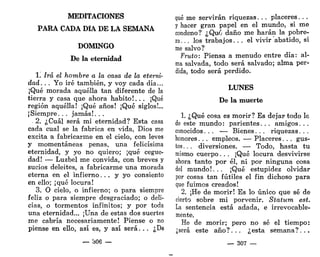 MEDITACIONES
PARA CADA DÍA DE LA SEMANA
DOMINGO
De la eternidad
1. Irá el hombre a la casa de la eterni-
dad. . . Yo iré también, y voy cada día...
¡Qué morada aquélla tan diferente de la
tierra y casa que ahora habito!. . . ¡Qué
región aquélla! ¡Qué años! ¡Qué siglos!...
¡Siempre. . . jamás!. . .
2. ¿Cuál será mi eternidad? Esta casa
cada cual se la fabrica en vida, Dios me
excita a fabricarme en el cielo, con leves
y momentáneas penas, una felicísima
eternidad, y yo no quiero; ¡qué cegue-
dad! — Luzbel me convida, con breves y
sucios deleites, a fabricarme una morada
eterna en el infierno... y yo consiento
en ello; ¡qué locura!
3. O cielo, o infierno; o para siempre
feliz o para siempre desgraciado; o deli-
cias, o tormentos infinitos; y por toda
una eternidad... ¡Una de estas dos suertes
me cabría necesariamente! Piense o no
piense en ello, así es, y así será. . . ¿De
— b06 —
qué me servirán riquezas. . . placeres. . .
y hacer gran papel en el mundo, si me
condeno? ¿Quó daño me harán la pobre-
za.. . los trabajos. . . el vivir abatido, si
me salvo?
Fruto: Piensa a menudo entre día: al-
ma salvada, todo será salvado; alma per-
dida, todo será perdido.
LUNES
De la muerte
1. ¿Qué cosa es morir? Es dejar todo lo
de este mundo: parientes. . . amigos. . .
conocidos. . . — Bienes. . . riquezas. . .
honores. . . empleos. — Placeres. . . gus-
tos. . . diversiones. — Todo, hasta tu
mismo cuerpo. . . ¡Qué locura desvivirse
ahora tanto por él, ni por ninguna cosa
del mundo!. . . ¡Qué estupidez olvidar
por cosas tan fútiles el fin dichoso para
que fuimos creados!
2. ¡He de morir! Es lo único que sé de
cierto sobre mi porvenir. Statum est.
La sentencia está adada, e irrevocable-
mente.
He de morir; pero no sé el tiempo:
¿será este año?. . . ¿esta semana?. ..
— 307 —
 