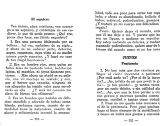 El sepulcro
Ten ánimo, alma cristiana; ven conmi-
go a un sepulcro, y contempla en ese ca-
dáver, lo que tú serás pronto. ¿Qué era,
pocos días hace, ese fétido esqueleto?
1. Era una persona idolatrada por su
belleza... tal vez, embeleso de su siglo...
y ahora es un cadáver yerto, deforme,
negro, espantoso, cuya vista ni su madre
misma puede soportar. ¿Y haré yo caso
de tan frágil hermosura?
2. Era un hombre rico, para quien no
había telas de bastante valor, habitación
lujosa, ni muebles, ni joyas bastante pre-
ciosas . . . Mas ahora un ataúd es su pala-
cio, una vil mortaja su vestido; y aun,
por el horror que causaba, ninguno de
sus allegados ha tenido valor para envol-
verlo en ella. . . ¿Y será mi corazón es-
clavo de bienes tan efímeros?
3. Era un hombre que nadaba en deli-
cias; atendido y adorado de todos; cama
blanda, perfumes suaves, cuanto de co-
modidad tiene la naturaleza, cuanto de
placer y refinamiento inventó la sensua-
— 310 —
lidad, todo era poco para carne tan rega
lada; y ahora es abandonado, hollado d
todos; estiércol, podredumbre, gusanos.
¿Y trataré yo mi cuerpo con delicadeza
regalo?
Fruto: Quiero dejar el mundo, ante
que él me deje a mí. Y puesto que ho
soy en figura, y mañana en sepultur;
hoy estoy nadando en delicias, y manar
manando podredumbre, quiero usar de 1
<
bienes del mundo como si no los usas
JUEVES
Penitencia
1. No hay más que dos caminos pa
llegar al cielo: inocencia o penitenci
¿Por cuál ando yo? ¿Por el de la inoce
cia?... ¡Ay, infeliz de mí que perdí la gi
cia!... ¡y tan pronto!... ¡y tantas veces
¡por un sucio deleite, y sin utilidad alg
na!... ¡Ay, que aun la hice perder a otr
con graves y enormes pecados contra
pureza, caridad y tantas otras virtud'
2. Pues no me queda más recursos q
el de la penitencia. Pero ¿qué penitem
hago si huyo siempre de la mortificacii
y busco en todos mis gustos y convenú
— 311 —
 