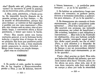 cias? Siendo esto así, ¿cómo pienso sal-
varme? La inocencia la perdí la peniten-
cia me horroriza; pues, ¿cómo me salvaré?
3. Haz, pues, penitencia, y hazla pron-
to. Es imposible hacerla después de la
muerte, porque ya no hay tiempo. — En
la muerte es dificultosísimo, porque hay
poco tiempo: ¡y cuántos se han engañado
y perdido con esa vana esperanza!—Nin-
gún otro tiempo está en mano, sino el pre-
sente; luego, o convertirte ahora y hacer
penitencia, o temer que nunca la harás.
Fruto: Haz cuanto antes una buena
confesión general, si no la hubieses hecho
todavía; y emplea bien el tiempo de aquí
en adelante. Esa hora que perdieres puede
ser la última de tu vida, y bien empleada
puede asegurarte la eterna felicidad. —
Quien tiene tiempo, no pierda tiempo.
¿Qué cosa es condenarse?
VIERNES
Infierno
1. Es perder el cielo, perder la compa-
ñía de los Ángeles y Bienaventurados,
perder a Dios, y con Él delicias, tesoros
— 312 -
y bienes inmensos. . . ¡y perderlos para
siempre!... ¡y yo lo he querido!...
2. Es habitar en ardentísimo fuego que
abrasa sin consumir; es padecer penas,
dolores y tormentos indecibles, y padecer-
los para siempre... ¡Y yo lo he querido!...
3. Es desesperarse sin consuelo ni fruto
eternamente. ¡Yo pude a poquísima costa
salvarme!. . . ¡Dios hizo tanto por m í ! . . .
¡Me acarició con promesa, me intimidó
con amenazas, me colmó de beneficios!...
¡Me avisaban, instaban y casi obligaban a
convertirme!. .. Mas todo lo ha frustrado
mi obstinación. ¡Con que hubiese cortado
aquella ocasión, entregado aquel mal li-
bro, dicho aquel pecado, me iba al cielo!
¡Pero, a ojos abiertos y a despecho de
todo, me he precipitado en este abismo
de llamas; y por un momentáneo deleite!
Ardiendo estaré aquí eternamente; ¡y yo
lo he querido!. . .
Fruto: ¡Qué gracias os daré, Dios mío,
por haberme librado del infierno, que me-
recía tantos años hace! Véncete, pues; su-
fre ahora un poco, alma mía, que si es
cosa dura vencerte, más duro será arder
en cuerpo y alma por toda la eternidad.
— 313 —
 