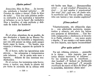 ¿Quién padece?
Jesucristo, Hijo de Dios. . . ¡la inocen-
cia, sabiduría y bondad infinita!. . . ¡El
Creador de cielos y tierra! ¡Todo lo hizo
de nada!. . . Con una sola palabra pudie-
ra confundir a los malvados y lanzarlos
al infierno; ¡y no lo hace! ¡Es verdadero
Dios y hombre; el más perfecto y deli-
cado de todos los hombres!
¿Qué padece?
En el alma, abandono de su pueblo, de
sus discípulos y hasta de su Eterno Pa-
dre. . . penas tan horribles y espantosas,
que con sólo pensar en éstas, sudó sangre
hasta regar la tierra. . . Un hastío, una
congoja y tristeza, capaces de quitarle la
vida.
En el honor, sufre las ignominias más
atroces. . . las calumnias y tratamientos
más infames.... de la gente más soez e
ingrata. . . delante de una inmensa mu-
chedumbre.
En el cuerpo, los tormentos más horro-
rosos, y tantos, que desde la planta del
pie hasta la coronilla de la cabeza está
— 316 —
todo hecho una llaga. .. ¡Innumerables
azotes!. . . ¡y qué crueles! ¡Punzantes es-
pinas!. . . ¡y qué agudas y penetrantes!
¡Qué cruz! ¡Ay! ¿qué son, oh Jesús mío,
los sacrificios que Vos me pedís, compa-
rados con tantos y tan crueles suplicios?
¿Cómo padece?
Voluntariamente, sin obligación algu-
na... con admirable paciencia, manse-
dumbre y silencio, sin abrir los labios
para quejarse ni defenderse. . . Con hu-
milde resignación y obediencia al decreto
de su Padre celestial. . . con sumo gusto
y alegría... Y me cuesta a mí tanto sufrir
una leve injuria, una ligera incomodidad!
¿Por quién padece?
Por mí, vilísima criatura. . . gusanillo
de la tierra. . . hijo ingrato, que por
tantos títulos merecería el infierno. . .
Por los mismos que le crucifican. . .
¡Qué bondad! ¿Y hollaré yo fácilmente
una Sangre tan preciosa? ¿Y pecando
crucificaré de nuevo al Hijo de Dios? ¡No
lo permitáis, dulcísimo Jesús mío!
— 317 —
 