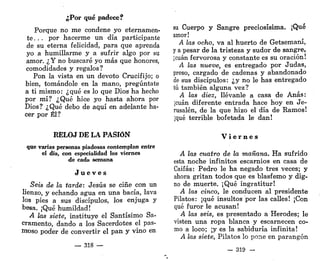 ¿Por qué padece?
Porque no me condene yo eternamen-
te. . . por hacerme un día participante
de su eterna felicidad, para que aprenda
yo a humillarme y a sufrir algo por su
amor. ¿Y no buscaré yo más que honores,
comodidades y regalos?
Pon la vista en un devoto Crucifijo; o
bien, tomándole en la mano, pregúntate
a ti mismo: ¿qué es lo que Dios ha hecho
por mí? ¿Qué hice yo hasta ahora por
Dios? ¿Qué debo de aquí en adelante ha-
cer por Él?
RELOJ DE LA PASIÓN
que varias personas piadosas contemplan entre
el día, con especialidad los viernes
de cada semana
J u e v e s
Seis de la tarde: Jesús se ciñe con un
lienzo, y echando agua en una bacía, lava
los pies a sus discípulos, los enjuga y
besa. ¡Qué humildad!
A las siete, instituye el Santísimo Sa-
cramento, dando a los Sacerdotes el pas-
moso poder de convertir el pan y vino en
— 318 —
su Cuerpo y Sangre preciosísima. ¡Qué
amor!
A las ocho, va al huerto de Getsemaní,
y a pesar de la tristeza y sudor de sangre,
¡cuan fervorosa y constante es su oración!
A las nueve, es entregado por Judas,
preso, cargado de cadenas y abandonado
de sus discípulos: ¿y no le has entregado
tú también alguna vez?
A las diez, llévanle a casa de Anas:
¡cuan diferente entrada hace hoy en Je-
rusalén, de la que hizo el día de Ramos!
¡qué terrible bofetada le dan!
V i e r n e s
A las cuatro de la mañana. Ha sufrido
esta noche infinitos escarnios en casa de
Caifas: Pedro le ha negado tres veces; y
ahora gritan todos que es blasfemo y dig-
no de muerte. ¡Qué ingratitur!
A las cinco, le conducen al presidente
Pilatos: ¡qué insultos por las calles! ¡Con
qué furor le acusan!
A las seis, es presentado a Herodes; le
visten una ropa blanca y escarnecen co-
mo a loco; ¡y es la sabiduría infinita!
A las siete, Pilatos lo pone en parangón
— 319 —
 