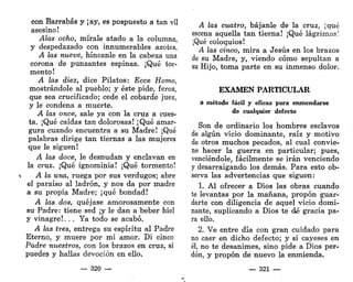 con Barrabás y ¡ay, es pospuesto a tan vil
asesino!
Alas ocho, mírale atado a la columna,
y despedazado con innumerables azotes.
A las nueve, híncanle en la cabeza una
corona de punzantes espinas. ¡Qué tor-
mento!
A las diez, dice Pilatos: Ecce Homo,
mostrándole al pueblo; y éste pide, feroz,
que sea crucificado; cede el cobarde juez,
y le condena a muerte.
A las once, sale ya con la cruz a cues-
ta. ¡Qué caídas tan dolorosas! ¡Qué amar-
gura cuando encuentra a su Madre! ¡Qué
palabras dirige tan tiernas a las mujeres
que le siguen!
A las doce, le desnudan y enclavan en
la cruz. ¡Qué ignominia! ¡Qué tormento!
 A la una, ruega por sus verdugos; abre
el paraíso al ladrón, y nos da por madre
a su propia Madre; ¡qué bondad!
A las dos, quéjase amorosamente con
su Padre: tiene sed ¡y le dan a beber hiél
y vinagre!. . . Ya todo se acabó.
A las tres, entrega su espíritu al Padre
Eterno, y muere por mi amor. Di cinco
Padre nuestros, con los brazos en cruz, si
puedes y hallas devoción en ello.
— 320 —
A las cuatro, bájanle de la cruz, ¡qué
escena aquella tan tierna! ¡Qué lágrimas!
¡Qué coloquios!
A las cinco, mira a Jesús en los brazos
de su Madre, y, viendo cómo sepultan a
su Hijo, toma parte en su inmenso dolor.
EXAMEN PARTICULAR
o método fácil y eficaz para enmendarse
de cualquier defecto
Son de ordinario los hombres esclavos
de algún vicio dominante, raíz y motivo
de otros muchos pecados, al cual convie-
ne hacer la guerra en particular; pues,
venciéndole, fácilmente se irán venciendo
y desarraigando los demás. Para esto ob-
serva las advertencias que siguen:
1. Al ofrecer a Dios las obras cuando
te levantas por la mañana, propon guar-
darte con diligencia de aquel vicio domi-
nante, suplicando a Dios te dé gracia pa-
ra ello.
2. Ve entre día con gran cuidado para
no caer en dicho defecto; y si cayeses en
él, no te desanimes, sino pide a Dios per-
dón, y propon de nuevo la enmienda.
— 321 —
 