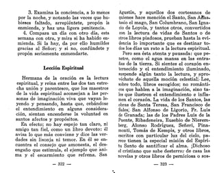 3. Examina la conciencia, a lo menos
por la noche, y notando las veces que hu-
bieses faltado, arrepiéntete, propon la
enmienda, y haz una ligera penitencia.
4. Compara un día con otro día, esta
semana con otra, y mira si ha habido en-
mienda. Si la hay, da por ello humildes
gracias al Señor; y si no, confúndete y
propon seriamente enmendarte.
Lección Espiritual
Hermana de la oración es la lectura
espiritual, y reina entre las dos tan estre-
cha unión y parentesco, que los maestros
de la vida espiritual aconsejan a las per-
sonas de imaginación viva que vayan le-
yendo y pensando, hasta que, cebándose
el entendimiento en alguna considera-
ción, sientan encenderse la voluntad en
santos afectos y propósitos.
En efecto; no hay espejo tan claro, ni
amigo tan fiel, como un libro devoto: él
avisa lo que más conviene y dice las ver-
dades sin lisonja ni temor. En él se en-
cuentra el consejo que amonesta, el des-
engaño que estimula, el ejemplo que ani-
ma y el escarmiento que refrena. San
- 322 —
Agustín, y aquellos dos cortesanos de
quienes hace mención el Santo, San Anas-
tasio el mago, San Columbrano, San Igna-
cio de Loyola, y tantos otros, convertidos
con la lectura de vidas de Santos o de
otros libros piadosos, prueban hasta la evi-
dencia lo importante que es destinar to-
dos los días un rato a la lectura espiritual.
Pero sea ésta atenta y pausada: que pe-
netre, como el agua mansa en las entra-
ñas de la tierra. Si sientes el corazón en-
ternecido y el entendimiento iluminado,
suspende algún tanto la lectura, y apro-
véchate de aquella moción celestial • Lee,
sobre todo, libros escogidos; no románti-
cos que hablen a la imaginación, sino ta-
les que ilustren el entendimiento e infla-
men el corazón. La vida de los Santos, las
obras de Santa Teresa, San Francisco de
Sales; San Alfonso de Ligorio, Fr. Luis
de Granada; las de los Padres Luis de la
Puente, Ribadeneira, Eusebio de Nierem-
berg, Alonso Rodríguez, Señeri, Pina-
monti, Tomás de Kempis, y otros libros,
escritos con particular luz del cielo, pa-
rece tienen la especial misión del Espíri-
tu Santo de santificar el alma. ¡Dichoso
el cristiano que sabe desterrar de casa las
novelas y otros libros de perniciosa o sos-
— 323 —
 