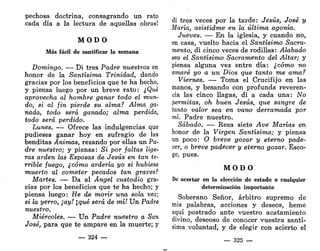 pechosa doctrina, consagrando un rato
cada día a la lectura de aquellas obras!
M O D O
Más fácil de santificar la semana
Domingo. — Di tres Padre nuestros en
honor de la Santísima Trinidad, dando
gracias por los beneficios que te ha hecho,
y piensa luego por un breve rato: ¿Qué
aprovecha al hombre ganar todo el mun-
do, si al fin pierde su alma? Alma ga-
nada, todo será ganado; alma perdida,
todo será perdido.
Lunes. — Ofrece las indulgencias que
pudieses ganar hoy en sufragio de las
benditas Ánimas, rezando por ellas un Pa-
dre nuestro; y piensa: Si por faltas lige-
ras arden las Esposas de Jesús en tan te-
rrible fuego, ¿cómo ardería yo si hubiese
muerto al cometer pecados tan graves?
Martes. — Da al Ángel custodio gra-
cias por los beneficios que te ha hecho; y
piensa luego: He de morir una sola vez;
si la yerro, ¡ay! ¡qué será de mí! Un Padre
nuestro.
Miércoles. — Un Padre nuestro a San
José, para que te ampare en la muerte; y
— 324 —
di tres veces por la tarde: Jesús, José y
María, asistidme en la última agonía.
Jueves. — En la iglesia, y cuando no,
en casa, vuelto hacia el Santísimo Sacra-
mento, di cinco veces de rodillas: Alabado
sea el Santísimo Sacramento del Altar; y
piensa alguna vez entre día: ¿cómo no
amaré yo a un Dios que tanto me ama?
Viernes. — Toma el Crucifijo en las
manos, y besando con profunda reveren-
cia las cinco llagas, di a cada una: No
permitas, oh buen Jesús, que sangre de
tanto valor sea en vano derramada por
mí. Padre nuestro.
Sábado. — Reza siete Ave Marías en
honor de la Virgen Santísima; y piensa
un poco: O breve gozar y eterno pade-
cer, o breve padecer y eterno gozar. Esco-
ge, pues.
M O D O
De acertar en la elección de estado o cualquier
determinación importante
Soberano Señor, arbitro supremo de
mis palabras, acciones y deseos, heme
aquí postrado ante vuestro acatamiento
divino, deseoso de conocer vuestra santí-
sima voluntad, y de elegir con acierto el
— 325 —
 