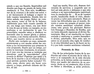estado a que me llamáis. Inspiradme qué
deseáis que haga en asunto de tanta tras-
cendencia. A Vos, Dios mío, toca*dispo-
ner de la criatura y de todos sus actos, y
a mí únicamente el indagar y seguir en
todo vuestro beneplácito. Siendo éste mi
único anhelo, me pongo, Señor, en vues-
tras manos, como el fiel de la balanza,
indiferente para todo cuanto queráis de
mí, ora tenga que tomar, ora que dejar
la cosa de que se trata; ya repugne, ya sea
conforme a mi inclinación lo que Vos
prescribáis; resuelto estoy a obedecer no
buscando sino la mayor gloria y alaban-
za vuestra, y mi eterna salvación. Hablad,
Señor, que vuestro siervo os escucha.
Hecho esto recógete un copo, pensando
atentamente y con mucha calma las ven-
tajas y los inconvenientes que presente la
cosa propuesta. Supon que un amigo, por
quien te interesas vivamente, te propusie-
se el oaso con las razones y ventajas que
descubres: ¿qué le responderías? ¿Qué
consejo le darías? Figúrate que estás a la
hora de la muerte o en el tribunal divino:
¿qué partido quisiera haber tomado? Tó-
malo, pues, ahora; pero sin hacer voto
alguno, y luego, postrado delante del Se-
ñor, di así:
— 326 —
Aquí me tenéis, Dios mío, deseoso úni-
camente de serviros; y juzgando que os
daré así más gloria y alabanza y que esto
conduce a mi aprovechamiento espiritual,
tomo la resolución de. . . Si es de vuestro
agrado, bendecidla desde el cielo, •dándo-
me gracia y valor para ejecutarla. Sepa yo
vencer las dificultades que el mundo, de-
monio y carne me pongan al querer cum-
plir vuestra santísima voluntad. Alcán-
cenme esta gracia los gloriosos Santos
Luis Gonzaga y Stanislao de Kostka, que
con tanto denuedo siguieron al divino lla-
mamiento. Mas si mi resolución no fuere
acertada y conforme a vuestro benepláci-
to divino, estorbadlo, Dios mío; que no
quiero en el mundo otra regla de conduc-
ta, ni otra felicidad que la de hacer en to-
do y por todo vuestra santísima voluntad.
Presencia de Dios
Uno de los principales frutos de la me-
ditación así como el secreto de la vida in-
terior y el compendio de la más elevada
perfección, es la íntima unión con nuestro
Señor, por medio del ejercicio de su pre-
sencia. Anda en mi presencia, dijo el mis-
mo Señor a Abraham, y serás perfecto.
— 327 —
 