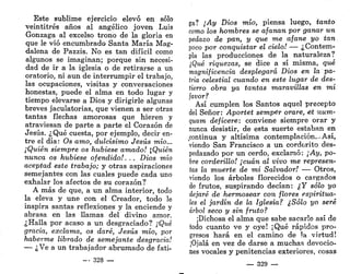 Este sublime ejercicio elevó en sólo
veintitrés años al angélico joven Luis
Gonzaga al excelso trono de la gloria en
que le vio encumbrado Santa María Mag-
dalena de Pazzis. No es tan difícil como
algunos se imaginan; porque sin necesi-
dad de ir a la iglesia o de retirarse a un
oratorio, ni aun de interrumpir el trabajo,
las ocupaciones, visitas y conversaciones
honestas, puede el alma en todo lugar y
tiempo elevarse a Dios y dirigirle algunas
breves jaculatorias, que vienen a ser otras
tantas flechas amorosas que hieren y
atraviesan de parte a parte el Corazón de
Jesús. ¿Qué cuesta, por ejemplo, decir en-
tre el día: Os amo, dulcísimo Jesús mío...
¡Quién siempre os hubiese amado! Quién
nunca os hubiese ofendido!. . . Dios mío
aceptad este trabajo; y otras aspiraciones
semejantes con las cuales puede cada uno
exhalar los afectos de su corazón?
A más de que, a un alma interior, todo
la eleva y une con el Creador, todo le
inspira santas reflexiones y la enciende y
abrasa en las llamas del divino amor.
¿Halla por acaso a un desgraciado? ¡Qué
gracia, exclama, os daré, Jesús mío, por
haberme librado de semejante desgracia!
— ¿Ve a un trabajador abrumado de fati-
- - 328 —
ga? ¡Ay Dios mío, piensa luego, tanto
como los hombres se afanan por ganar un
pedazo de pan, y que me afane yo tan
poco por conquistar el cielo! — ¿Contem-
pla las producciones de la naturaleza?
¿Qué riquezas, se dice a sí misma, qué
magnificencia desplegará Dios en la pa-
tria celestial cuando en este lugar de des-
tierro obra ya tantas maravillas en mi
favor?
Así cumplen los Santos aquel precepto
del Señor: Aportet semper orare, e,t num-
quam deficere: conviene siempre orar y
nunca desistir, de esta suerte estaban en
continua y altísima contemplación.-Así,
viendo San Francisco a un cordorito des-
pedazado por un cerdo, exclamó: ¡Ay, po-
bre corderillo! ¡cuan al vivo me represen-
tas la muerte de mi Salvador! — Otros,
viendo los árboles florecidos o cargados
de frutos, suspirando decían: ¿Y sólo yo
dejaré de hermosear con flores espiritua-
les el jardín de la Iglesia? ¿Sólo yo seré
árbol seco y sin fruto?
¡Dichosa el alma que sabe sacarle así de
todo cuanto ve y oye! ¡Qué rápidos pro-
gresos hará en el camino de Ja virtud!
¡Ojalá en vez de darse a muchas devocio-
nes vocales y penitencias exteriores, cosas
— 329 —
 