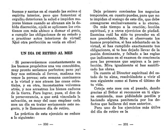 buenas y santas en sí cuando las anima el
espíritu interior, pero que fomentan' el
orgullo,-deterioran la salud e impiden ma-
yores bienes cuando se abrazan sin la de-
bida discreción, ojalá se aplicasen los cris-
tianos con más ahinco a domar el genio,
a cumplir las obligaciones de su estado y
a practicar actos interiores de virtud!
.'Qué otra perfección se vería en ellos!
UN DÍA DE RETIRO AL MES
/
Si perseverásemos constantemente en
los buenos propósitos una vez concebidos,
muy pronto seríamos perfectos; pero ¡ay!
hoy nos estimula el fervor, mañana nos
vence la pereza; esta semana caminamos
a la virtud y nos atraen las cosas celes-
tiales, y en otra, inconstantes volvemos
atrás, y nos arrastran los bienes caducos
de la tierra. Para lograr, pues, el don de
la perseverancia, a que está vinculada la
salvación, es muy del caso emplear cada
mes un día en tratar seriamente este ne-
gocio, y le llamamos día de retiro.
La práctica de este ejercicio se reduce
a lo siguiente:
... 330 —
Deja primero corrientes los negocios
temporales, en cuanto puedas, para que no
te impidan el sosiego de este día, que debe
consagrarse exclusivamente a lo eterno.
'Da más tiempo a la oración,-lección
espiritual, y a otros ejercicios de piedad.
Examina cuál ha sido tu proceder en el
mes precedente. Mira si observaste los
buenos propósitos, si has adelantado en la
virtud, si has cumplido exactamente tus
obligaciones, si te has dejado llevar de la
pasión dominante, y faltado a las reglas
que indicamos en el examen de conciencia
para las personas que aspiran a la per-
fección. Mira igualmente si has santifi-
cado las obras.
Da cuenta al Director espiritual del es-
tado de tu alma, resolviéndote a vivir el
mes siguiente como si fuera el último de
tu vida.
Coteja este mes con el pasado, dando
gracias al Señor si reconoces en ti algu-
na enmienda, mas pidiéndole perdón y
haciendo alguna penitencia por los de-
fectos que hallares del mes anterior.
Pero uno de los ejercicios más útiles
del día de retiro es la
— 331 —
 