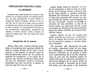 PREPARACIÓN PRÁCTICA PARA
LA MUERTE
Imagínate que estás tendido en el lecho y ago-
nizante ya; el cabello erizado, las mejillas hundi-
das, los ojos cristalizados, la nariz afilada, la
respiración difícil y fatigosa, cubierto de un su-
dor frío, con la vela en la mano, que no puedes
ya sostener por faltarte las fuerzas; un Sacerdote
al lado leyéndote la recomendación del alma, y
los circunstantes consternados, esperando que
exhales el último aliento. Como entonces no
estará la cabeza para ello, haz ahora los actos
siguientes:
Aceptación de la muerte
Adoro, Dios mío, vuestra infinita gran-
deza; os reconozco por supremo Señor de
todo lo creado, arbitro de la vida y de la
muerte, y me someto al decreto que ha-
béis pronunciado contra mí. Lo acepto en
espíritu de penitencia, y en unión de la
muerte que vuestro santísimo Hijo pade-
ció por mí, deseando rendiros profundo
homenaje con este sacrificio, y expiar el
mal uso que hice de mi vida.
— 332 —
Acepto desde ahora la muerte, con to-
das las angustias y dolores que la acom-
pañan, en el tiempo, forma y manera que
sea de más agrado a vuestra soberana
Majestad. Sí; consiento, Dios mío, en que
mi alma sea separada del cuerpo, en cas-
tigo de haberse tantas veces separado de
Vos por el pecado. Acepto la pérdida y
privación de mis sentidos y aun de la
misma razón, en descuento de las veces
que emplee en ofenderos los preciosísimos
dones que había recibido de vuestra libe-
ralísima mano.
Acepto, Señor, el que mi cuerpo sea
pisado, comido por gusanos y reducido a
polvo, el castigo del orgullo con que pre-
ferí mis antojos y gustos a vuestra santí-
sima voluntad.
¡Oh gusanos! ¡Oh disolución de todo
mi cuerpo, abandono total de los hom-
bres, hediondez y soledad espantosa del
sepulcro! ¡Cenizas! yo os acepto y miro
como instrumentos de la divina Justicia.
Justo es que sea así disuelto quien no
anheló más que los placeres mundanos y
seductores halagos de la carne. Justo es
que sea olvidado y arrojado de la socie-
dad quien, por dar gusto a los hombres
— 333 —
 