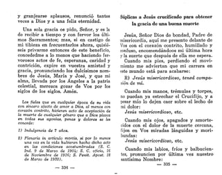 y granjearse aplausos, renunció tantas
veces a Dios y a una feliz eternidad.
Una sola gracia os pido, Señor, y es la
de recibir a tiempo y con fervor los últi-
mos Sacramentos; mas, si en castigo de
mi tibieza en frecuentarlos ahora, quisie-
seis privarme entonces de este beneficio,
concededme a lo menos que haciendo fer-
vorosos actos de fe, esperanza, caridad y
contrición, expire en vuestra amistad y
gracia, pronunciando los dulcísimos nom-
bres de Jesús, María y José, y que mi
alma, llevada por los Ángeles a la patria
celestial, merezca gozar de Vos por los
siglos de los siglos. Amén.
Los fieles que en cualquier época de su vida
con sincero afecto de amor a Dios, al menos con
corazón contrito, hicieren acto de aceptación de
la muerte de cualquier género que a Dios plazca
en todas sus agonías, penas y dolores se les
concede:
1) Indulgencia de 7 años.
2) Plenaria in articulo mortis, si por lo menos
una vez en la vida hubieren hecho dicho acto
en las condiciones acostumbradas (S. C.
Ind. 9 de Marzo de 190b; S. C. oficio, 16
de Noviembre de 1916; S. Penit. Apost. 18
de Marzo de 1932).
— 334 —
Súplicas a Jesús crucificado para obtener
la gracia de una buena muerte
Jesús, Señor Dios de bondad, Padre de
misericordia, aquí me presento delante de
Vos con el corazón contrito, humillado y
confuso, encomendándoos mi última hora
y la suerte que después de ella me espera.
Cuando mis pies, perdiendo el movi-
miento me adviertan que mi carrera en
este mundo está para acabarse:
R) Jesús misericordioso, tened compa-
sión de mí.
Cuando mis manos, trémulas y torpes,
no puedan ya estrechar el Crucifijo, y a
pesar mío lo dejen caer sobre el lecho de
mi dolor:
Jesús misericordioso, etc.
Cuando mis ojos, apagados y amorte-
cidos con el dolor de la muerte cercana,
fijen en Vos miradas lánguidas y mori-
bundas:
Jesús misericordioso, etc.
Cuando mis labios, fríos y balbucien-
tes, pronuncien por última vez nuestro
santísimo Nombre:
— 335 —
 