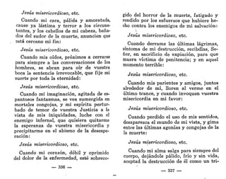 Jesús misericordioso, etc.
Cuando mi cara, pálida y amoratada,
cause ya lástima y terror a los circuns-
tantes, y los cabellos de mi cabeza, baña-
dos del sudor de la muerte, anuncien que
está cercano mi fin:
Jesús misericordioso, etc.
Cuando mis oídos, próximos a cerrarse
para siempre a las conversaciones de los
hombres, se abran para oír de vuestra
boca la sentencia irrevocable, que fije mi
suerte por toda la eternidad:
Jesús misericordioso, etc.
Cuando mi imaginación, agitada de es-
pantosos fantasmas, se vea sumergida en
mortales congojas, y mi espíritu pertur-
bado de temor de vuestra Justicia a la
vista de mis iniquidades, luche con el
enemigo infernal, que quisiera quitarme
la esperanza de vuestra misericordia y
precipitarme en el abismo de la desespe-
ración:
Jesús misericordioso, etc.
Cuando mi corazón, débil y oprimido
del dolor de la enfermedad, esté sobreco-
— 336 —
gido del horror de la muerte, fatigado y
rendido por los esfuerzos que hubiere he-
cho contra los enemigos de mi salvación:
Jesús misericordioso, etc.
Cuando derrame las últimas lágrimas,
síntoma de mi destrucción, recibdlas, Se-
ñor, en sacrificio de expiación, para que
muera víctima de penitencia; y en aquel
momento terrible:
Jesús misericordioso, etc.
Cuando mis parientes y amigos, juntos
alrededor de mí, lloren al verme en el
último trance, y cuando invoquen vuestra
misericordia en mi favor:
Jesús misericordioso, etc.
Cuando perdido el uso de mis sentidos,
desaparezca el mundo de mi vista, y gima
entre las últimas.agonías y congojas de la
la muerte:
Jesús misericordioso, etc.
Cuando mi alma salga para siempre del
cuerpo, dejándole pálido, frío y sin vida,
aceptad la destrucción de él como un tri-
— 337 —
 